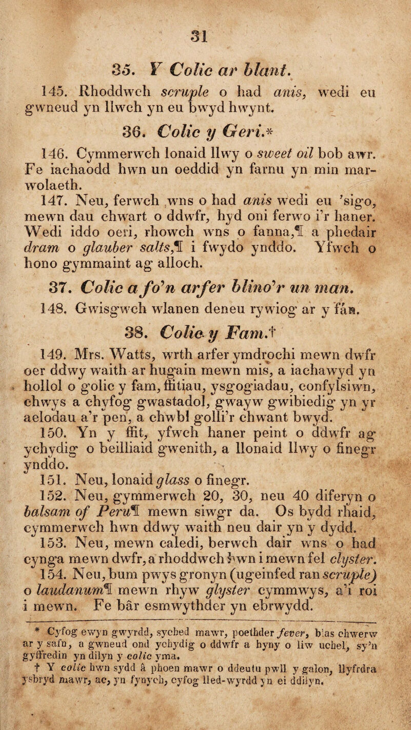 Sô, V Colíc ar hlant. 145. Rhoddwch scruple o had anis, wedi eu gwneud yn llwch y n eu bwyd hwynt. 36. Colic y Geri.^ 146. Cymmerwch lonaid 11 wy o sweet oil bob awr. Fe iachaodd hwn un oeddid yn farnu yn min mar- wolaeth. 147. Neu, ferwch ,wns o had aìiis wedi eu 'sigo, mewn dau chwart o ddwfr, hyd oni ferw o i’r haner. Wedi iddo oeri, rhowch wns o fanna,1[ a phedair dram o glauher salts,^ i fwydo ynddo. Yfwch o hono gymmaint ag alloch. 37. Colic a fo^n arfer hlino‘’r iin man. 148. Gwisgwch wlanen deneu rywiog ar y fán. 38. Colic. y jFam.t 149. Mrs. Watts, wrth arfer ymdrochi mewn dwfr oer ddwy waith ar hugain mewn mis, a iachawyd yn hollol o golic y fam, flitiau, ysgogdadau, confylsiwn, chwys a chyfog gwastadol, gwayw gwibiedig yn yr aelodau a’r pen, a chwbl golli’r chwant bwyd. 150. Yn y fíit, yfwch haner peint o ddwfr ag ychydig o beilliaid gwenith, a llonaid 11 wy o íinegr ynddo. 151. Neu, lonaid glass o finegr. 152. Neu, gymmerw^ch 20, 30, neu 40 diferyn o halsam of Peru^ mewn siwgr da. Os bydd rhaid, cymmerwch hwm ddwy waith neu dair yn y dydd. 153. Neu, mewn caledi, berwch dair wns o had cynga mewm dwfr, a rhoddwch bwn i mewn fel clyster. 154. Neu, bum pw ys gronyn (ugeinfed ran scruple) o laudanum\ mewn rhyw glyster cymmwys, a’i roi i mew n. Fe bâr esmwythdcr yn ebrwydd. * Cyfog ewyn gwyrdd, sycbed mawr, poeíhder /eüe/*, blas chwerw ar y safn, a gwneud ond ychydig o ddwfr a hyny o liw uchei, sy’n gyffredin yn dilyn y colic yma. t Y coLic hwn sydd â phoen mawr o ddeutu pwll y galon, llyfrdra ysbryd mawr, ac, yn fynyeb, cyfog lied-wyrdd yn ei ddíiyn.