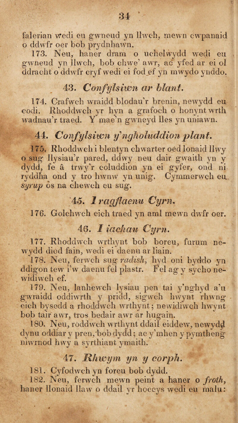 falerian wedi eii gwneud yn llwch, mewn ew^panaid o ddw^fr oer bob prydnhawni. 173. Neu, haner dram o ucheiwydd wedi eu gwneud yn îlwch, bob chwe’ awr, ac yfed ar ei ol ddracht o ddw fr cryf w edi ei fod^f yn mwydo ynddo. 43. Confylsiwn ar hlant, 174. Crafw'ch wraidd blodauh brenin, newydd eu codi. Rhoddwch yr hyn a grafoch o honyntwrth wadnau’r traed. Y mae’n gwneyd lles yn uniawn. 44. Confylsiwn fngìioluddion plani, 175. Rhoddw ch i blentyn chwarter oéd lonaid llwy o sug llysiau’r pared, ddwy neu dair gwaith yn y dydd, fe â trwy’r coluddion yn ei gyfer, ond ni ryddha ond y tro hwnw yn unig. Cymmerwçh eu syrup òs na chewch eu sug. ‘45. I ragfíaenu Cyrn, 176. Golchw ch eich íraed yn ami mewn dwfr oer. , 46. I iachau Cyrn, 177. Rhoddw'ch wrtliynt bob boreu, furum ne- wydd diod fain, w^edi ei daenu ar liain. 178. Neu, ferwch swg roâish^ hyd oni byddo yn ddigon tew i’w' daenu feí piastr. Fel ag’ y sycho ne- w idiwch ef. 179. Neu, lanhew’ch lysiau pen tai y’nghyd a’u g’wraidd oddiwrth y pridd, sigwch hwynt rhwng eich bysedd a rhoddwch wrthynt; newidiwch hwynt bob taif awr, tros bedair awr ar hugain. 180. Neu, roddw^ch wrthynt ddail eiddew^ newydd dynu oddiar y pren/bob dydd; ac y’rnhen y pymtheng niwrnod hwy a syrthiant ymaith. 47. Rhwym yn y corph, 181. Cyfodwch yn foreu bob dydd. 182. Neu, ferwch mewn peint a haner o froth, haner llonaid ílaw o ddail yr hoceys wedi eii malu: