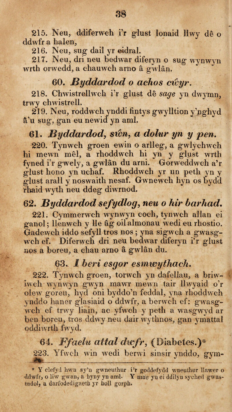 215. Neu, ddiferwoh i’r glust lonaid 11 wy dê o ddwfr a halen, 216. Neu, sug dail yr eidral. 217. Neu, dri neu bedwar diferyn o sug- wynwyn wrth orwedd, a chauwch arno â g w lân. 60. Byddardod o achos cicyr, 218. Chwistrellw^h i’r glust dê sage yn dwymnj trwy chwistrelL 219. Neu, roddwch ynddi fintys gwylltion y’ng’hyd â’u sug, gan eu newid yn aml. 61. Byddardod, sicn^ a dohir yn y pen. 220. Tynwch groen ewin o arlleg, a gwlychwch hi mewm mêl, a rhoddwch hi yn y glust wrth fyned i’r gwely, a gwlân du arni. Gorweddw^ch a’r glust hono yn uchaf. Rhoddwch yr un peth yn y glust arall y noswaith nesaf. Gwnew ch hyn os bydd rhaid wyth neu ddeg diwrnod. 62. Byddardod sefydlog, neu o hir barhad. 221. Cymmerwch wynwyn coch, tynw^ch allan ei ganol; llenwch y lle âg oilalmonau wedi eu rhostio. Gadewch iddo sefyll tros nos; yna sigwch a gw^asg- wch ef. Diferwch dri neu bedwar diferyn i’r glust nos a boreu^ a chau arno â gwlân du. 63. 1 beri esgor esmwythach. 222. Tỳnwch groen, torwch yn dafellau, a briw- iwch wynw^yn g'wyn mawr mewn tair llwyaid o’r olew goreu, hyd oni byddo’n feddal, yna rhoddw ch ynddo haner glasiaid o ddwfr, a berwch ef: gwasg- wch ef trwy liain, ac yfwch y peth a wasg’wyd ar ben boreu, tros ddwy neu dair wythnos, gan ymattal oddiwrth fwyd. 64. Ffaehi attaldwfr, (öiabetes.)* ^^3. Yfwch win wedi berwd sinsir ynddo, gym- * Y clefyd hM’n sy’n gwneuthur i’r goddefydd wneuíhur llawer o ddwfr, o liw gwan, a byny yn aml. Y mae yn ei ddilyu syched gwas- tadol; a daríddedigaetb yr boll gorpb.