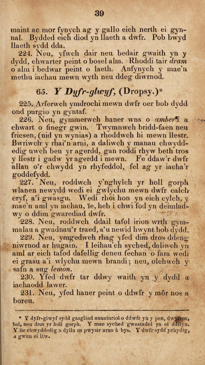 maint ac mor fynych ag y gallo eich nerth ei gyn- nal. Bydded eich diod yn llaeth a dwfr» Pob bwyd llaeth sydd dda, 224. Neu, yfwch dair neu bedair gwaith yn y dydd, chwarter peint o bosel alm. Rhoddi tair dram o alni i bedwar peint o laeth. Anfynych y mae’ii methu iachau mewn wyth neu ddeg diwrnod. 65. Y Dyfr'glwyfy (Dropsy.)* 225. Arferwch ymdrochi mewn dwfr oer bob dydd ond pnrgio yn gyntaf, 226. Neu, gymmerwch haner wns o amher^ a ehwart o finegr gwin. Twymnwch bridd-faen neu fricsen, (nid yn wynias) a rhoddwch hi mewn llestr. Bwriwchr y rhai’n arni, a daliwch y manau chwydd- edig uweh ben yr agerdd, gan roddi rhyw beth tros y llestr i gadw yragerdd i mewn. Fe ddaw’r dwfr allan o’r chwydd yn rhyfeddol, fel ag yr iacha’r goddefydd. 227. Neu, roddwch y’nghylch yr holl gorph wlanen newydd wedi ei gwlychu mewn dwfr calch eryf, a’i gwasgu. Wedi rhoi hon yn eieh cyleh, y mae’n aml yn iachau, îe, heb i chwi fod yn deimiací- wy o ddim gwarediad dwfr. ' 228. Neu, roddwch ddail tafol irion wrth gym- malau a gwadnau’r traed, a’u newid hwynt bob dydd. 229. Neu, ymgedw^ch rhag yfed dim dros ddeng* niwrnod ar hugain. I leihau’ch syched, daliwch yn aml ar eich tafod dafellig deneu fechan o fara wedi ei grasu a’i wlychu mewn brandi; neu, olchwch y safn a sug lemon. 230. Yfed dwfr tar ddwy waith yn y dydd a iachaodd lawer. 231. Neu, yfed haner peint o ddwfr y môr nos a boreu. * Y dyfr-glwj'f sydd gasgliad annaturiolo ddwfr yn y pen, dwẃpn, bol, neu dros yr holl gorph. Y mae syched gwastadol yn ei ddiíyn. Y ile chwyddedig a dylla os pwysir arno â bys. Y dwfr sydd ychydig, à gwan ei iiw.