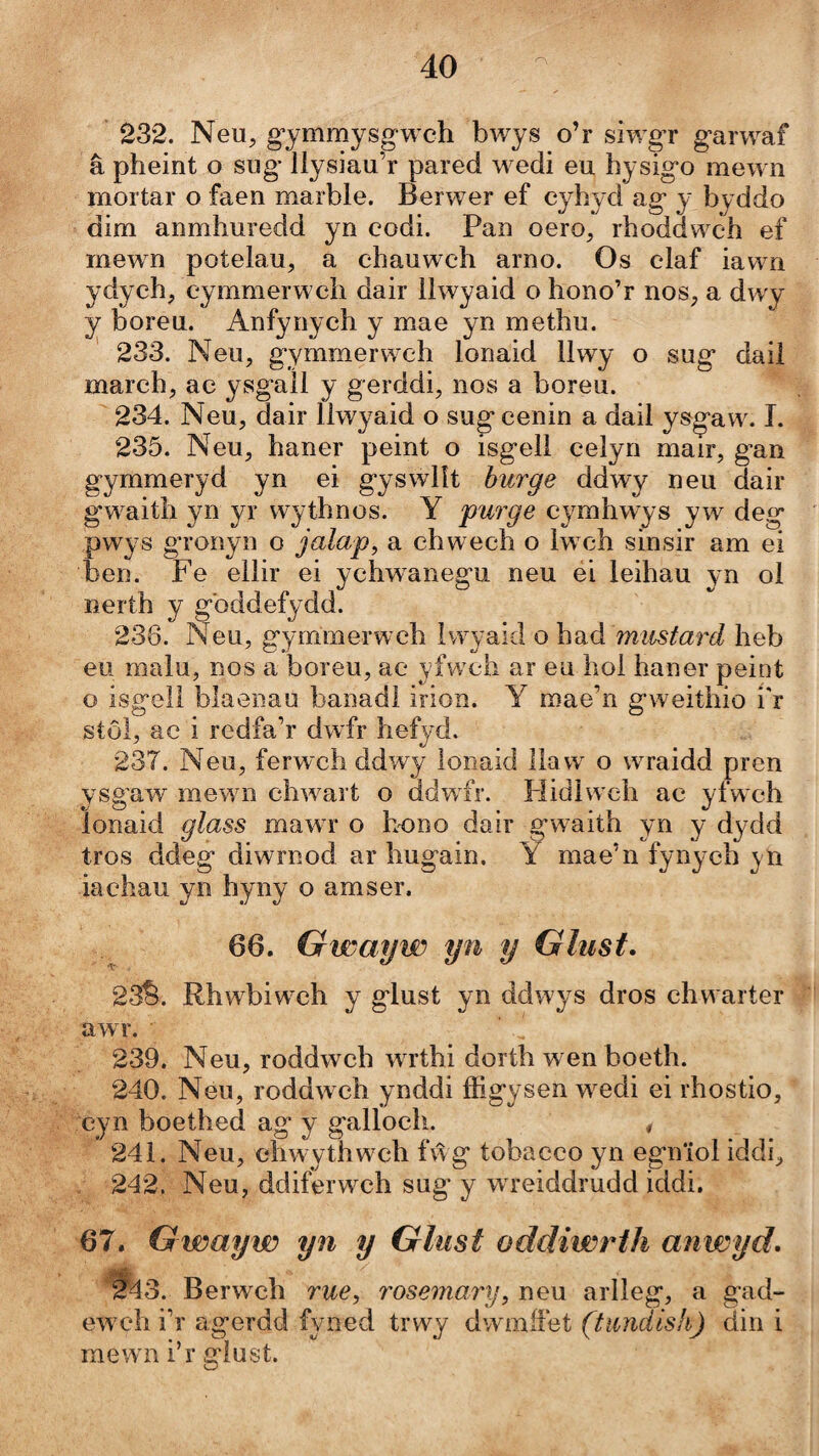 232. Neu, g’ymmysgwch bwys o’r siwgr garwaf â pheint o sug’ llysiau’r pared w^edi eu hysigo mewn mortar o faen marble. Berwer ef cyhyd ag y byddo dim anmhuredd yn codi. Pan oero, rhoddwx‘h ef mewn potelau, a ehauwch arno. Os claf iawm ydych, cymmerweh dair llwyaid o hono’r nos, a dwy y boreu. Anfynych y mae yn methu. 233. Neu, g'ymmerwch lonaid 11 wy o sug daii march, ac ysgaÌl y gerddi, nos a boreu. 234. Neu, dair llwyaid o sugcenin a dail ysgaw. T. 235. Neu, haner peint o isgell celyn mair, gan gymmeryd yn ei gyswlît biirge ddwy neu dair gwaith yn yr wythnos. Y 'purge cymhwys yw deg pwys g’ronyn o jalap^ a chwech o lwxh sinsir am ei ben. Fe ellir ei ychwanegu neu éi leihau yn ol nerth y gbddefydd. 236. Neu, gymmerwch Iwyaid o \ídiá mustard heb eu malu, nos a boreu, ac yfwch ar eii hoi haner peint o isgell blaenau banadi irion. Y mae’n gweithio í'r stôl, ac i redfa’r dwfr hefyd. 237. Neu, ferwch ddwy lonaid llaw o wTaidd pren ysgaw mewTi clwvart o ddwfr. Hidlwch ac yfwch lonaid glass mawT* o hono dair gwaith yn y dydd tros ddeg diwrnod ar hugain. Y mae’n fynych y n iachau yn hyny o amser. 66. Gwayw yn y Glust. 23^. Rhwbiwxh y glust yn ddwys dros chwarter awr. 239. Neu, roddwch w rthi dorth wen boeth. 240. Neu, roddw ch ynddi ffigysen wxdi ei rhostio, cyn boethed ag’ y gallocli. # 241. Neu, ehwythwxffi fŵg tobacco yn egn'iol iddi, / 242. Neu, ddiferwch sug y wreiddrudd iddi. 67. Gwayw yn y Glust oddiwrth anwyd. 2^3. Berwch rue, rosemary, neu arlleg, a g’ad- ewx4i i’r agerdd fyned trwy dwmífet (tundish) din i raew n i’r gìust.