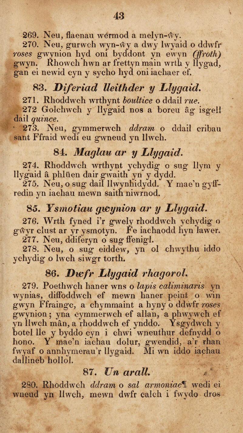 269. Neu, flaenau wermod a melyn-vvy. 270. Neu, g'urwch wyn-ŵy a dwy Iwyaid o ddwfr roses gwynion hyd oní byddont yn ewyn (ffroth) gwyn. Rhowch hwn ar frettyn main wrth y llyg’ad, gan ei newid cyn y sycho hyd oni iachaer ef. 83. Diferiad Ueithder y Llygaid. 271. Rhoddwch wrthynt houltice o ddail rue. 272 Golchwch y llygaid nos a boreu âg isgell dail quince. ' 273. Neu, gymmerwch ddram o ddail cribau sänt Ffraid wedi eu gwneud yn llwch. 84. Maglau ar y Llygaid» 274. Rhoddwch wrthynt ychydig o sug llym y llygaid â phlüen dair gwaith yn y dydd. 275. Neu, o sug dail llwynhidydd. Y mae’n g'yff- redm yn lachau mewn saith niwrnod. 85. Ysmotiau gwynion ar y Llygaid. 276. Wrth fyned i’r gwely rhoddwch ychydig o gv\'yr clust ar yr ysmotyn. Fe iachaodd hyn lawer. 277. Neu, ddiferyn o sugfí'enigl. 278. Neu, o sug eiddew, yn ol chwythu iddo ychydig o Iwch siwgr torth. ^ 86. Dwfr Llygaid rhagoroL 279. Poethwch haner wns o lapis caliminaris yn wynias, difíbddwch ef mewn haner peint o win gwyn Ffraingc, a chymmaint a hyny o ddwfr roses gwynion; yna oymmerwch ef allan, a phwywch ef yn llwch mân, a rhoddwch ef ynddo. Ysgydwch y botel lle y byddo cyn i chwi wneuthur defnydd o hono. Y mae’n iachau dolur, gwendid, a’r rhan fwyaf o annhymerau’r llygaid. Mi wn iddo iachau dallineb hollol. 87. JJn aralL 280. Rhoddwóh ddram o sal armoniac\ wedi ei wneud yn llwch, mewn dwfr calch i fwydo dros
