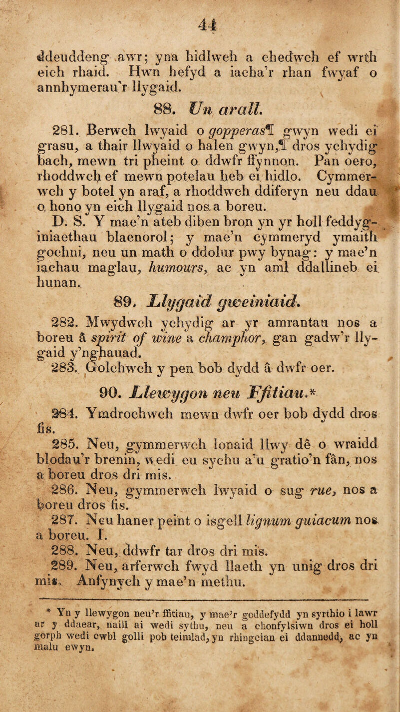 ádeiiddeng* awr; yna hidlweh a ehedwch ef wrth eich rhaid. Hwn hefyd a iacha’r rlian fwyaf o annhymerauh llygaid. 88. Uíi aralL 281. Berwch Iwyaid o gopperas^ wedi eî grasu, a thair llwyaid o halen gwyn,í dros ychydig bach, mewn tri pheint o ddwfr fí'ynnon. Pan oero, rhoddwch ef mewn potelau heb ei hidlo. Cymmer- wch y botel yn araf, a rhoddwch ddiferyn neu ddau o, hono yn eich Uygaid noaa boreu. D. S. Y mae’n ateb dibenbron yn yr hollfeddyg- iniaethau blaenorol; y mae’n cymmeryd ymaith gochni, neu un math o ddoìur pwy bynag: y mae’n iachau mag'lau, humours, ac yn aml ddallineb ei hunan., 89. Tàlygaid gwemiaid. 282. Mwydwch ychydig ar yr amrantau nos a boreu â spirit of wine a champhor, gan gadw’r lly- gaid y’nghauad. 283. Golchwch y pen bob dydd â dwfr oer. 90. Lilewygon neii Ffitiau, X- 264. Ymdrochw ch mewn dwfr oer bob dydd dros fis. 285. Neu, gymmerwch lonaid Uwy dê o wraidd blodau’r brénin, w edi eu sychu a’u gratio’n fân, nos a boreu dros dri mis. 286. Neu, gymmerwch Iwyaid o sug rue) nos a boreu dros fis. 287. Neu haner peint o isgell lignum guiacum no», a boreu. I. 288. Neu, ddwfr tar dros dri mis. 289. Neu, arferweh fwyd llaeth yn unig dros dri miií, Anfynjch y mae’n metlm. * Yn y llewygon neu^r iBBtiau, y inae’r goddefydd yn syrthio i lawT ar y ddaear, naiU ai wedi sythu, neu a chonfylsiwn dros ei holl gorph wedi cwbl golU pob teinilad,ya rhingcian ei ddannedd) ac yn malu ewyn.