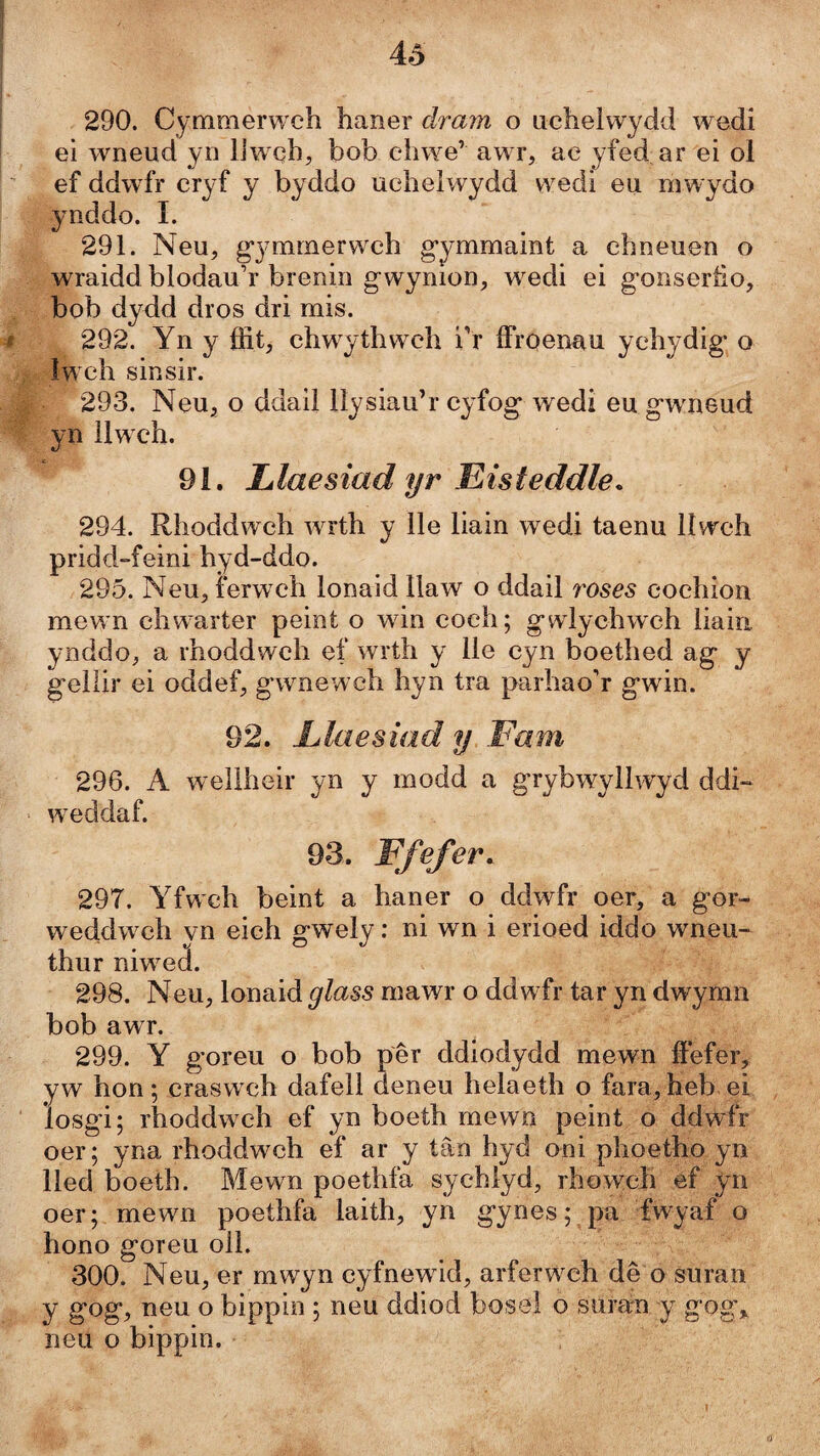 4ô 290. Cymmerwch haner dram o iicheìwydd wedi ei wneud yn IJwch;, bob chwe’ awr, ac yfed ar ei ol ef ddwfr cryf y byddo uchelwydd wedi eu mwydo ynddo. I. 291. Neu, g’3'mmerwch g’ymmaint a chneuen o wraidd blodau’r brenin gwynion, wedi ei gonseriio, bob dydd dros dri mis. 292. Yn y ffit, chw^ythweh i’r ffroenau ychydig* o Iw ch sinsir. 293. Neu, o ddail llysiau’r cyfog wedi eu gwneud yn llwch. 91. Llaesiad yr Eisteddle. 294. Rhoddwch wrth y lle liain wedi taenu llwch pridd-feini hyd-ddo. 295. Neu, ferwch lonaid llaw o ddail roses cochion mewn chw^arter peint o wdn eoch; gwdychwch liaia ynddo, a rhoddwch ef wrth y lle cyn boethed ag y gellir ei oddef, gwmewch hyn tra parhao’r gwin. 92. Llaesiad y Fam 296. A wellheir yn y rnodd a grybwyllwyd ddi~ w^eddaf. 93. Ffefer. 297. Yfwch beint a haner o ddwfr oer, a gor- weddw ch yn eich gwely: ni wn i erioed iddo wneu- thur niwea. 298. Neu, lonaid glass mawr o ddwfr tar yn dwymn bob awr. 299. Y goreu o bob pêr ddiodydd mewn ffefer, yw hon; craswch dafell deneu helaeth o fara, heb ei losgi; rhoddwch ef yn boeth mewn peint o ddwfr oer; yna rhoddwch ef ar y tân hyd oni phoetho yn lled boeth. Mewn poethfa sychlyd, rhowch ef yn oer; mewn poethfa laith, yn gynes; pa fwyaf o hono goreu oll. 300. Neu, er mwyn cyfnewdd, arferw^ch dê o suran y gog, neu o bippin ; neu ddiod bosei o suran y gog,. neu o bippin. ú