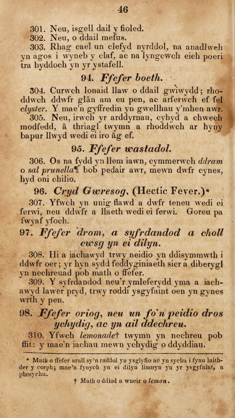 301. Neu, isg-ell dail y fioled. 302. Neu, o ddail meius. 303. Rhag caeì un clefyd nyrddol, na anadlweh yn agos i wyneb y claf, ac na lyngcwch eich poeri tra byddoch yn yr ystafell. 94. Ffefer boetìi, 304. Curwch lonaid llaw o ddail gwiwydd rho- ddwch ddwfr glân am eu pen, ae arferwch ef fel clyster. Y mae’n gyíFredin yn gwellhau y’mhen awr. 305. Neu, irwch yr arddyrnau, cyhyd a chwech modfedd, â thriagl twymn a rhoddwch ar hyny bapur llwyd wedi ei iro âg ef. 95. Ffefer wasfadoL 306. Os na fydd yn llem iawn, cymmerwch ddram o sal prunella\ bob pedair awr, mewn dwfr cynes, hyd oni chilio. 96. Cryd Gwresog, (Hectic Fever.)* * 307. Yfwch yn unig flawd a dwfr teneu w edi ei ferwi, neu ddwfr a llaeíh wedi ei ferwi. Goreu pa fwyaf yfoclì. 97. Ffefer droniy a syfrdandod a choll cwsg yn ei dilyn, 308. Hi a iachawyd trwy neidio yn ddisymmw4h i ddwfr oer; yr hyn sydd feadyginiaeth sicr a diberygl yn nechreuad pob math o íFefer. 309. Y syfrdandod neu’r ymleferydd yma a iach- awyd lawer pryd, tiwy roddi ysgyfaint oen yn gynes wrth y pen. 98. Ffefer oriog^ neu iin fo‘'n peidio dros ychydig, ac yn ail ddechreu, 310. Yfwch lemonade'\ twymn yn nechreu pob ífit: y mae’n iachau mew n ychydig* o ddyddiau. * ■ ■ I ■ I I ■■ .■ ' ■> ' ' ■ ■ I I ■ .11 ■ * Matli o ffefer arall sy’n raddol yn ysglyfio ac yn sychu i fynu laith- der y corph^ mae’n fynycb yn ei diiyn linoryn yn yr ysgyfaiut, a phesychu. f Math 0 ddiod a wneir o lemon.