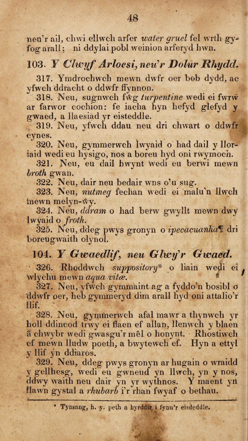 neu’r ail, cliwi ellwch arfer water gruel fel wrth g’y- fog arall; ni ddylai pobl weinion arferyd hwn. 103- Y Clwyf Arloesi^ neiCr Dolmr Rhydd. 317. Ymdrochwch mewn dwfr oer bob dydd, ac yfwch ddracht o ddwfr ííÿnnon. 318. Neu^ sug-nwch fŵg turpentme wedi ei fwrẃ ar farwor cochion: fe iacha hyn hefyd g’lefyd y gwaed, a lìaesiad yr eisteddle. 319. Neu, yfwch ddau neu dri chwart o ddwfr cynes. 320. Neu, gymmerweh Iwyaid o had dail y llor- iaid wedi eu hysig’o, nos a boreu hyd oni rwymoch. 321. Neu, eu daiì hwynt wedi eu berwi mewn hroth g’wan. 322. Neu, dair neu bedair wms o’u sug*. 323. Neu, nutmeg fechan wedi ei malu'n llweh tiiewn melyn- ŵy.- 324. Neu, ddram o had berw gwyllt mewn áwy Iwyaid o/roif/i. 325. Neu, ddeg pwys gronyn o ipecaciuinha%. dri boreugwaith olynol. 104. Y Gwaedlif neu Glwfr Gwaed. ' 326. Rhoddwch suppository^ ŵlychu mewn aqua vitce. 327. Neu, yfwch gymmäint ag a fyddo’n bosibl o 'ddwfr oer, heb gymmeryd dim arall hyd oni attalio’r llif. 328. Neu, gymmerwch afal mawr a thynwch yr holl ddincod trwy ei flaen ef allan, llenwch y blaen â ehwybr wedi gwasgu’r mêl o honynt. Rhostiwch ef mewm lludw poeth, a bwytewch ef. Hyn a ettyl y llif ýn ddiäros. 329. Neu, ddeg pwys gronyn ar hugain o wraidd y gellhesg, wedi eu gwneud yn lUrch, yn y nos, ddwy w^aith neu dair yn yr wythnos. Y maent yn Hawn gystal a rhubarb i’r rhan fwyaf o bethau. o liain wedi ei . % ' Tynsang, h. peth a hyrddir i fynu’r eisdeddle.