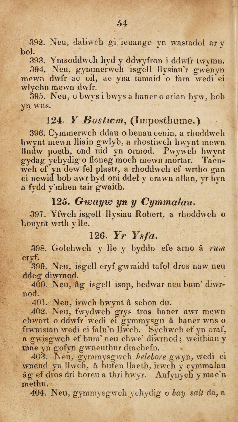 Ô4 392. Neu, daliweli gi ieuangc yn wastadoi ar y bol. 393. Ymsoddw ch hyd y ddwyfron i ddwfr twymn. 394. Neu, gymmerwch isgell llysiau’r gwenyn mewn dwfr ac oil, ac yna tamaid o fara wedi ei wlychu mewn dwfr. 395. Neu, o bwys i bwys a haner o arian bjwy, bob yn wììs. 124- Y Mosiwni, (Imposthimie,) 396. Cymmerw^ch ddau o benaucenin, a rhoddwch hwynt mewn lliain gwlyb, a rhostiwch hwwnt mewn lludw poeth, ond nid yn ormod. Pwywch hwynt gydag ychydig o íloneg moch mewn mortar, Taen» wch ef yn dew fel plastr, a rhoddwch ef wrtho gan ei newìd bob awr hyd oni ddel y craw n allan, yr hyn a fydd y’mhen tair gwaith. 125. Gwciyw yn y Cymmaîau* 397. Yfwch isgell llysiau Robert, a rhoddwch o honynt wrth ylle. 126. Yr Ysfa, 398. Golchwch y lle y byddo efe arno â rum cryf. 399. Neu, isgell cryf gwraidd tafoi dros naw neu ddeg diwrnod. 400. Neu, âg isgell isop, bedwar neu bum’diwr- nod. 401. Neu, irwch hwynt â sebon du. 402. Neu, fwydwch grys tros haner awr mewm chwart o ddwfr wedi ei gymmysgu â haner wns o frwmstan w edi ei falu’n llw ch. Sychwch ef yn araf, a gwisgwch ef bum’ neu chwe’ diwrnod ; weithiau y mae yn gofyn gwneuthur drachefn. 403. Neu, gymmysgwch helebw'e gwyn, wedi ei wneud yn llwch, â hufen ílaeth, irwch y cymmalau âg ef dros dri boreu a thri hwyr. Anfynych y mae’n methu. 404. Neu, gymmysgw'ch ychydig o bay salt da, a