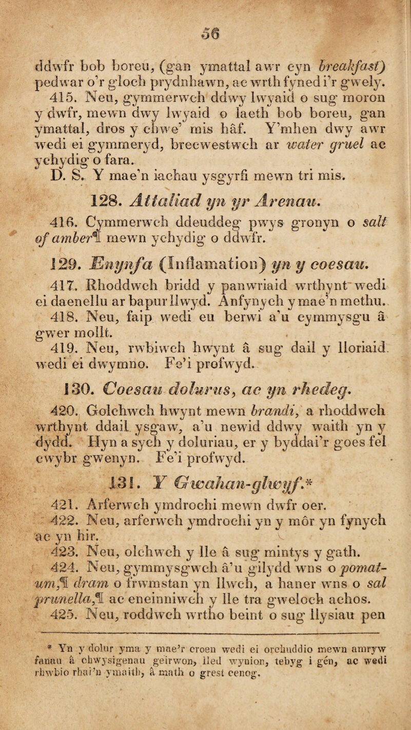 ö6 tldwfr bob boreu^ (g’an ymatíal awr cyn hreahfasf) pedwar o’r gdocb prydnhawn, ac wrth fyned i’r gwely. 415. Neu, g*ymmerwch ddwy Iwyaid o sug moron y dwfr, mewn dwy Iwyaid o laeth bob boreu, g-an ymattal, dros y chw’e’ mis hâf. Y’mhen dwy awu' wedi ei gymmeryd, brecwestwch ar water gruel ac ychydig o fara. D. S. Y mae’n iachau ysgyríì mewn tri mis. 128. Ättaliad yn yr Arenaii, 416. Cymmerwch ddeuddeg pwys gronyn o salt of amber^ mewn ychydig’ o ddwfr. J29. Enynfa (Inílamation) yn y coesati. 417. Rhoddwch bridd y panwriaid wrthynfwedi ei daenellu ar bapur llwyd. Anfynych y mae’n methu. 418. Neu, faip wmdi eu berwi a’u cymmysgm â gwer mollt. 419. Neu, rwbiwch hwynt â sug dail y lloriaid. wedi ei dwymno. Fe’i profwyd. 130. Coesaii dolurns^ ac yn rhedeg. 420. Golchwch hwynt mewn hrandi,' di rhoddweh wrthynt ddail ysgaw, a’u newid ddw'y waith yn y dydd. Hyn a sych y doluriau, er y byddai’r goes fel cwybr gwenyn. Fe’i profwyd. 131. Y Gwaìian-glwyf. ^ 421. Arferwch ymdrochi mewn dwfr oer. 422. Neu, arferwch ymdrochi yn y môr yn fynych ac yn hir. v 423. Neu, olchw ch y lle â sug mintys y gath. 424. Neu, gymmysgwch â’u gilydd wns o um,% dram o frw mstan yn llwch, a haner wns o sal pruneUa,^ ac eneinniwch y lie tra gweloch achos. 425. Neu, roddwch w rtho beint o sug llysiau pen * Yn y dolur yma y vnae’r croen wedi ei orcbuddio mewn amryw famui â cbwysi^enau geirwon, iled wyuion, tebyg i gén, ac wedi rbwbio rhai’n ymaitlj, â math o grest cenog.