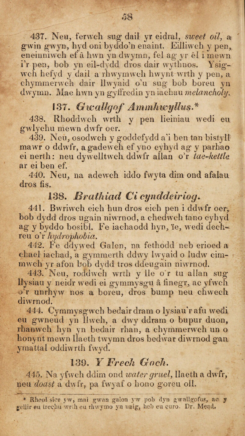 437. Neu, ferweh sug* dail yr eidral, sweet oil, a gwin gwyn, hyd oni byddo’n enaint. Eilliweh y pen, eneinniwch ef â hwn yn dwymn, fel ag’ yr êl i mewm i’r pen, bob yn eil-dydd dros dair w^ythnos. Ysig- W'Ch hefyd y daiì a rhwymweh hwynt wrth y pen, a ehymmerwch dair llwyaid o’u sug bob boreu yn dwymn. Mae hwn yn gyfíredin yn iachau melancholìj, \ 137. GwaUgof AmmhwyUiis^^ 438. Rhoddwch wrth y pen lieiniau wedi eii gwlychu mewn dwfr oer. 439. Neu, osodweh y goddefydd a’i ben tan bistyll mawT o ddwfr, agadew ch ef yno cyhyd ag' y parhao ei neríh: neu dywelitw ch ddwdr allan o'r tae-hettle ar ei ben ef. 440. Neu, na adewch iddo fwyta dim ond afaiau dros íìs. 138. Brathiad Ci cynddeiriog* 441. Bw riwch eich hun dros eich pen i ddwfr oer,. bob dydd dros ugain niwrnod, a chedw eh tano cyhyd ag y byddo bosibi. Fe iachaodd hyn, 'ie, w edi dech- reu o’r hydrophobia. A42. Fe ddywed Galen, na fethodd neb erioed a chael iachad, a gymmerth ddwy Iwyaid o iudw cim- mweh yr afon bob dydd tros ddeugain niwrnod. 443. Neu, roddwch wrth y lle o’r tu allan sug llysiau y neidr wedi ei gymmysgu â finegr, ac yfwch o’r unrhyw nos a boreu, dros bump neu chwech diwrnod. 444. Cymmysgwch bedair dram o Iysiau’r afu wedi eu gwneud yn llwch, a dwy ddram o bupur duon, rhanwmh hyn yn bedair rhan, a chymmerwch un o honynt mewn llaeth twymn dros bedwar diwrnod gan ymattal oddiwTth fwyd. 139. Y Frech Gocli. 445. Na yfwelì ddim ond water gruel, Ilaeth a dwfr, neu doast a dwfr, pa fwyaf o hono goreu olL * Rh<?ol sicr j'w, maì gwan galon yw pob dyn gwallgofas, ac y g’eilir eu íreçhu wiuh eu rhwymo yn uüig, heb eu curo. Dr. R'tead,