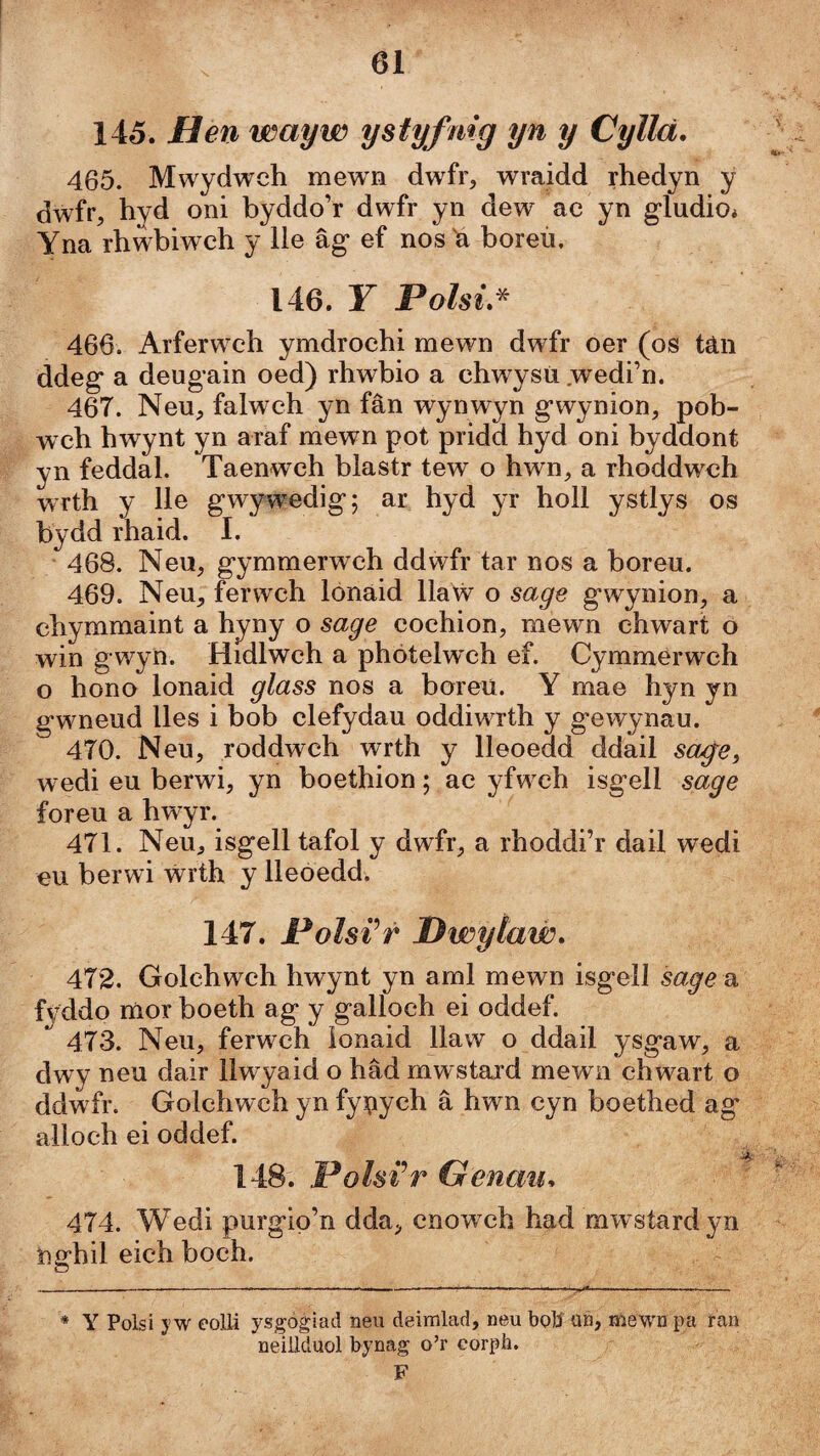 145. Hen wayw ystyfnig yn y Cyllä. 465. Mwydweh mewn dw4r, wraidd rhedyn y dwfr, hyd oni byddo’r dwfr yn dew ac yn gludiOi Yna rhwbiwch y lle âg ef nos'a boreù, 146. F Polsi,^ 466. Arferwch ymdrochi mewn dwfr oer (os tân ddeg a deugain oed) rhwbio a chwysti .wedi’n. 467. NeU;, falwch yn fân wynwyn g’wynion, pob- w'ch hwynt yn araf mewn pot pridd hyd oni byddont yn feddal. Taenwch blastr tew o hwn, a rhoddwch wrth y lle g’wywedig; ar hyd yr holl ystlys os bydd rhaid. I. 468. Neu, gymmerwch ddwfr tar nos a boreu. 469. Neu, ferwch lónäid llaẃ o sage gwynion, a chymmaint a hyny o sage cochion, mewn chwart o win gwyn. Hidlwch a phötelwch ef. Cymmérwch o hono lonaid glass nos a boreü. Y mae hyn yn gwmeud lles i bob clefydau oddiwTth y gewynau. 470. Neu, roddwch wrth y lleoedd ddail saýei w edi eu berwi, yn boethion; ae yfw^ch isgell sage foreu a hwyr. 471. Neu, isgell tafol y dwfr, a rhoddi’r dail wedi eu berwi ẃrth y lleoedd. 147. Polsi^r HwyÌaẃ» 472. Golehwch hwynt yn aml mewn isgell sage u fyddo mor boeth ag y galloch ei oddef. 473. Neu, ferwch ionaid llaw o ddail ysgaw, a dwy neu dair llwyaid o hâd mwstard mewn chwart o ddwfr. Golchwch yn fynych â hwn cyn boethed ag alloch ei oddef. 148. Polsi’r Genau. 474. Wedi purglp’n dda, cnowch had mwstardyn nírhil eich boch. * Y Polsi yw eolli ysgògiad neu deimlad, neu bolí un, Hiiewn pa ían neillduol bynag o’r corph. F