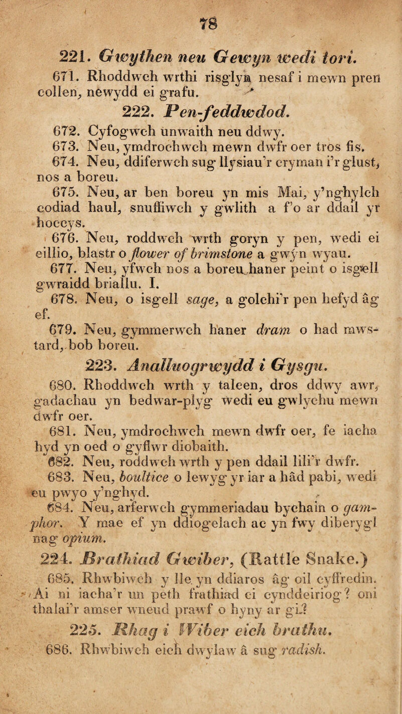 T8 221. Gwythen neu Gewyn wedi tori. 671. Rhoddwch wrthi risglym nesaf i mewn pren collen_, nêwydd ei grafu. > 222. Pen-feddwdod, 672. Cyfog’wch unwaith neu ddwy. 673. Neu, ymdrochwch mewn dwfr oer tros íìs. 674. Neu, ddiferwch sug llysiau’r cryman i’r giustj nos a boreUí 675. Neu, ar ben boreu yn mis Mai, y’nghylch codiad haul, snuííiwch y gwdith a fo ar ddail yr hoecys. 676. Neu, roddw'ch wrth goryn y pen, w^edi ei eillio, bìastr o flower ofbrimstone a gwj n wyau. 677. NeUj yfw^ch nos a boreu,haner peint o isgiell gwraidd briallu. I. 678. Neu, o isgell sage, a golehi’r pen hefyd âg ef. 679. Neu, gymmerwch h’aner dram o had mws- tard,.bob boreu. 223. Änalluogrwydd i Gysgu, 680. Rhoddwxh wrth y taleen, dros ddwy awr, gadachau yn bedwar-plyg ẃedi eu gwlychu mewn dwfr oer. 681. Neu, ymdrochwch mewn dw’^fr oer, fe iacha hyd yn oed o gyflwr diobaith. 082. Neu, roddweh wrth y pen ddail lili’r dwfr. 683. Neu, houltice o lewyg yr iar a hâd pabi, w edi eu pwyo y’nghyd. 684. Neu, arferw ch gymmeriadau byehain o ga77i- phor, Y mae ef yn ddiog’eìach ac yn fwy diberygl nag optum. 224. Mrathiad Gwiber, (Ratíìe Snake.) 685. Rhwbiw'ch y lìe. yn ddiaros âg oìì eyfíredm.  /Ai ni iaeha’r un peth frathiad ci cynddeiriog? oni thalai’r amser wmeud praw f o hyny ar gL1 225. Mhag i Wiber eicìi bratJm, 686. Rhw’biweh eicîi dwylaw’ â sug radish.