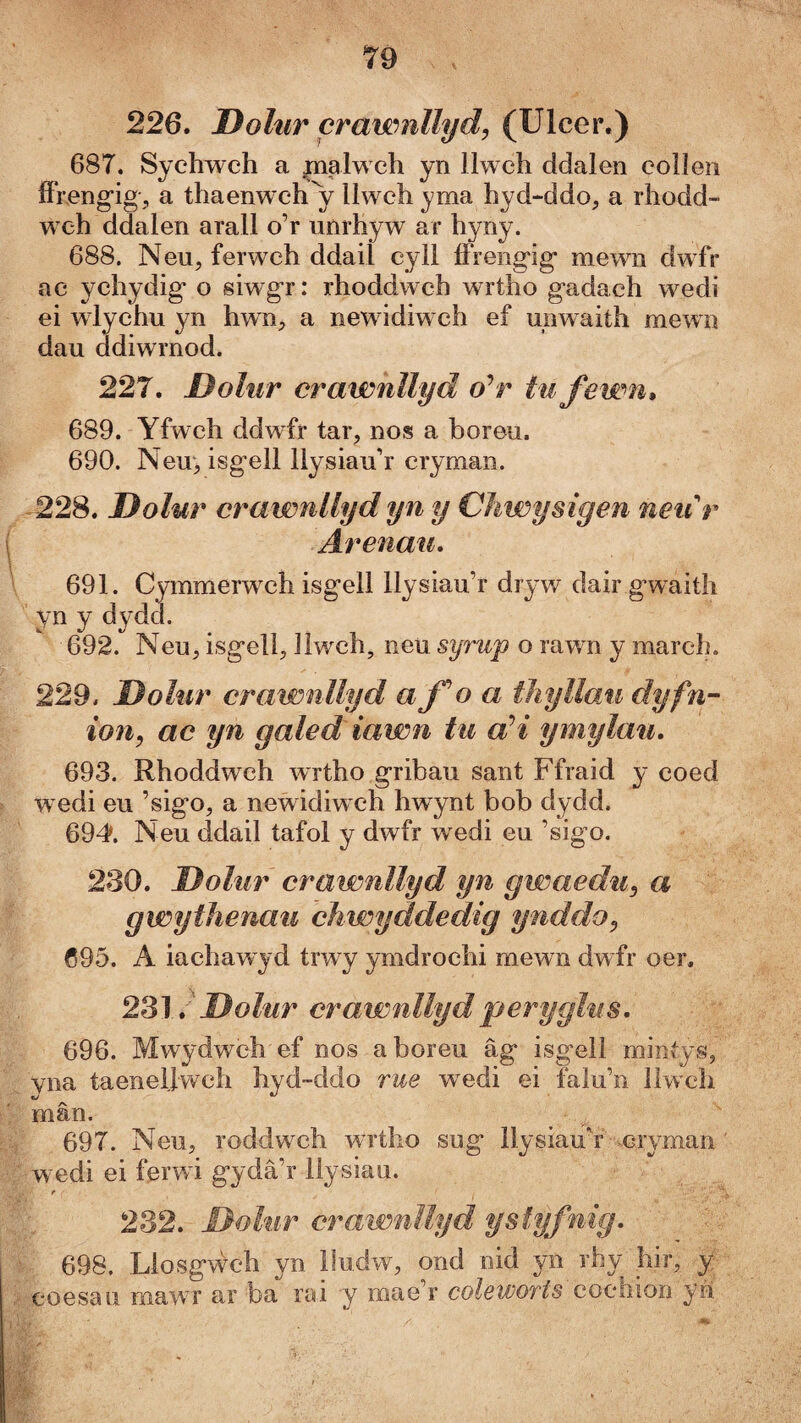 226. Dolur crawnllyd, (Ulcer.) 687. Sychwch a |nalwch yn llwch ddalen colleii íFreng’iga thaenwch'y llwch yma hyd-ddo, a rhodd- weh ddalen arall o’r unrhyw ar hyny. 688. Neu, ferwch ddaiÌ cyll íFreng'ig mewn dwfr ac ychydig* o siwgr: rhoddwch wrtho gadach wedi ei wlychu yn hwn^j a newidiwch ef unwaith mewn dau ddiwrnod. 227. Dolur crawnllyd o^r tu fewn» 689. Yfwch ddwfr tar, nos a boreu. 690. New, isgell llysiau’r cryman. 228. Dolur crawnUyd yn y Chwysigen neiir Ärenau, 691. Cymmerwch isgell llysiau’r dryw dair g*waith yn y dydd. 692. Neu, isg*ell, llwch, neu syrup o rawn y march. 229. Dolur crawnllyd afoa tìiyUau dyfn- ion, ac yn galed iawn tu aH ymylau, 693. Rhoddweh wrtho gribaii sant Ffraid y coed wedi eu ’sigo, a neẁidiwch hwynt bob dydd. 69d>. Neu ddail tafol y dwfr wedi eu ’sigo. 230. Dolur crawnllyd yn gwaedu, a gwythenau chwyddedig ynddo, 695. A iachawyd trwy ymdrochi mewn dwfr oer. 2'ò\,'Dolur crawnllydperyglus, 696. Mwydwch ef nos aboreii âg isgell mintys, vna taenellwch hyd~ddo rue wedi ei falu’n liwch mân. 697. Neu, roddwch wrtho sug llysiauY cryman wedi ei ferwi gydâ’r llysiau. r , 232. Dolur crawnìlyd ysîyfnig, 698. Liosgẃch yn lludw, ond nid yn rhy hir, y coesau mawr ar ba rai y mae’r coleworts cochion yh.