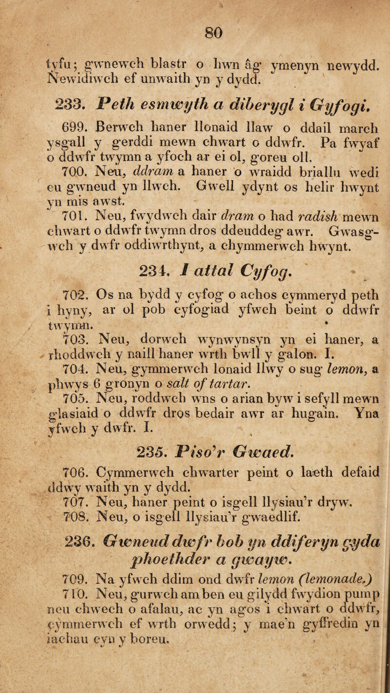 íyfu; g’wneweh blastr o hwn âg’ ymenyn new^^dd. Newidiw ch ef unw aith yn y dydd. ' 233. Peth esmwyth a diherygl i Gyfogi, 699. Berwch haner llonaid llaw o ddail march ysgall y gerddi mewn chwart o ddwfr. Pa fwyaf o ddw fr twymn a yfoch ar ei ol, goreu oll. 700. Neu, ddram a haner o wraidd briallu w edi eu gwneud yn llwch. Gw-ell ydynt os helir hwynt yn mis awst. 701. Neu, fwydw clì dair dram o had radish mewn chwart o ddw fr tw^ymn dros ddeuddeg aw r. Gwasg- w ch y dwfr oddiwrthynt, a chymmerw^ch hwynt. 234. i attal Cyfog. 702. Os na bydd y cyfog o achos cymmeryd peth i hyny, ar ol pob cyfogiad yfwch beint o ddwfr twymn. 703. Neu, dorwch wynwynsyn yn ei haner, a rhoddwch y naill haner wrth bwll y galon. I. 704. Neu, gynmierw ch lonaid llwy o sug lemoUy a phwys 6 gronyn o salt of tartar, 705. Neu, roddwch wns o arian byw i sefyll mewn glasiaid o ddwfr dros bedair awr ar hugain. Yna yfw ch y dwfr. I. 235. Piso'^r Gwaed, 706. Cymmerwch chwarter peint o laeth defaid ddwy w aith yn y dydd. 7Ó7. Neu, haner peint o isgell llysiau’r dryw. 74)8. Neu, o isgell llysiau’r gwaedlif. 236. Gwneiid dwfr hob yn ddiferyn gyda phoethder a gwayw, 709. Na yfw ch ddim ond dw fr leìnon (lemonade^) 710. Neu, gurwch am ben eu gilydd fwydion pump ncu chwech o afalau, ac yn agos i chwart o ddwfr, cýmmerw'ch ef wrth orwedd; y mae’n gyffredin yn iachau cyii y boreu.