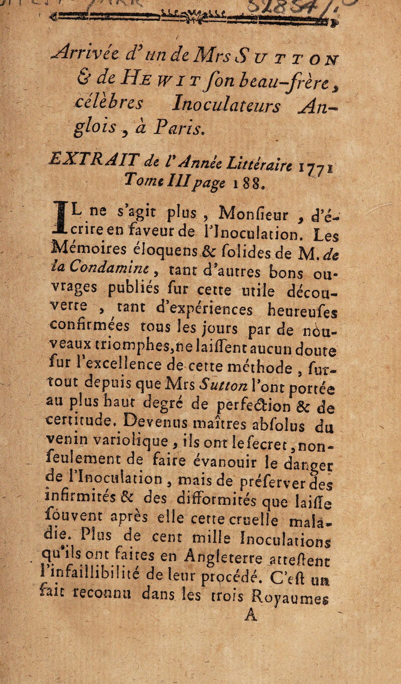 Arrivée d’un de Mrs Su tt on & de He w î t fon beau-frère * -- célébrés Inoculateurs An- glo is 3 à Paris. EXTRAIT de T Année Littéraire 1771 Tome IIIpage 188. IL ne sagit plus , Monfieur , dé¬ crire en faveur de l'Inoculation. Les Mémoires eloquens ôc foîidesde M.de la Condamine , tant d’autres bons ou¬ vrages publiés fur cette utile décou¬ verte , tant d’expériences beureufes confirmées tous les jours par de nôu- veaux triompheSjùe laiffent aucun doute fur l’excellence de cette méthode , fur- tout depuis que Mrs Sutton lont portée au plus haut degré de perfe&ion U de certitude. Devenus maîtres abfolus du venin variolique 9 ils ont lefecret 5non- feulement de faire évanouir le danger de l’Inoculation 3 mais de préferver des infirmités & des difformités que laifîe fôuvent après elle cette cruelle maîâ- die Plus de cent mille Inoculations 5Ü rS nMC.iaIïes en Ang^terre attellent I infaillibilité de leur prpcédé. CVft un. /ait reconnu dans les trois Royaumes