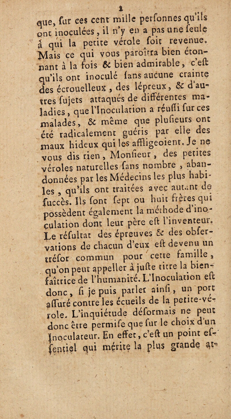 aue, fur ces cent' mille perfonnes qu’ils onc’inoculées , il n'y eu a pas une feule à qui la petite vérole foit revenue. }vlais ce qui vous paroirra bien éton¬ nant à la fois Si bien admirable, c’eft qu’ils ont inoculé fans aucune crainte des écrouelleux , des lepreux, & d au¬ tres fujets attaqués de différentes ma¬ ladies, que l’Inoculation a réuiîifurces malades, & même que plufieurs ont été radicalement guéris par elle des maux hideux qui les affligeoient, Je ne vous dis rien, Monlieur » des petites véroles naturelles fans nombre , aban¬ données par les Médecins les plus habi* les 9 qu'ils ont traitées avec autant de fuccès. Iis font fept ou huit frères qui possèdent également la méthode d ino¬ culation dont leur père eft l’inventeur. Le réfuitat des épreuves & des obier- vations de chacun d’eux eft devenu un uéfor commun pour cette famiue s qu’on peut appeller à jufte titre la bien¬ faitrice de l’humanité. L’Inoculation eu donc, fi je puis parler ainfi, un port affuré contre les écueils de la petite-ve- rôle. L’inquiétude déformais ne peut donc être permife que fur le choix d un Wulateur. En effet, c’eft un point ef- îipûfl mérite la plus grande