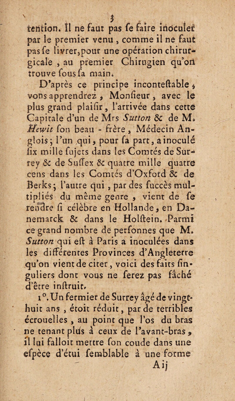 èention. 11 ne faut pas fe faire îndcuîel par le premier venu , comme il ne faut pasfe livrerspour une opération chirur* gicaîe j au premier Ghirugien qu’ori trouve fous fa main» D’après ce principe inconteftahle $ vous apprendrez , Monfieur , avec lé plus grand plaifir, l’arrivée dans cette Gapitaîe d’un de Mrs Sïition 8c de M* ffewu fon beau - frère , Médecin An- glois ; Pun ,qui, pour fa part, a inoculé lix mille fojets dans les Comtés de Sur- rey 8c de Sutfex 8c quatre mille quatre cens dans les Comtés d’Oxford 8c de Berks; l’autre qui , par des fuccès mul¬ tipliés du même genre , vient de fe rendre fi célèbre en Hollande, en Da- nemarck 8c dans le Hoiftein. Parmi ce grand nombre dé perfonnes que M* Sutton qui eft à Paris a inoculées dans les différentes Provinces d’Angleterre qu’on vient de citer, voici des faits fin- guliers dont vous ne ferez pas fâché d’être inftruit, i °. Un fermier de Surrey âgé de vingt- huit ans } étoit réduit, par de terribles écrouelles , au point que l’os du bras ne tenant plds â ceux de l’avant-bras, il lui falloir mettre fon coude dans une efpèce d’étui femblable à une forme Ai,