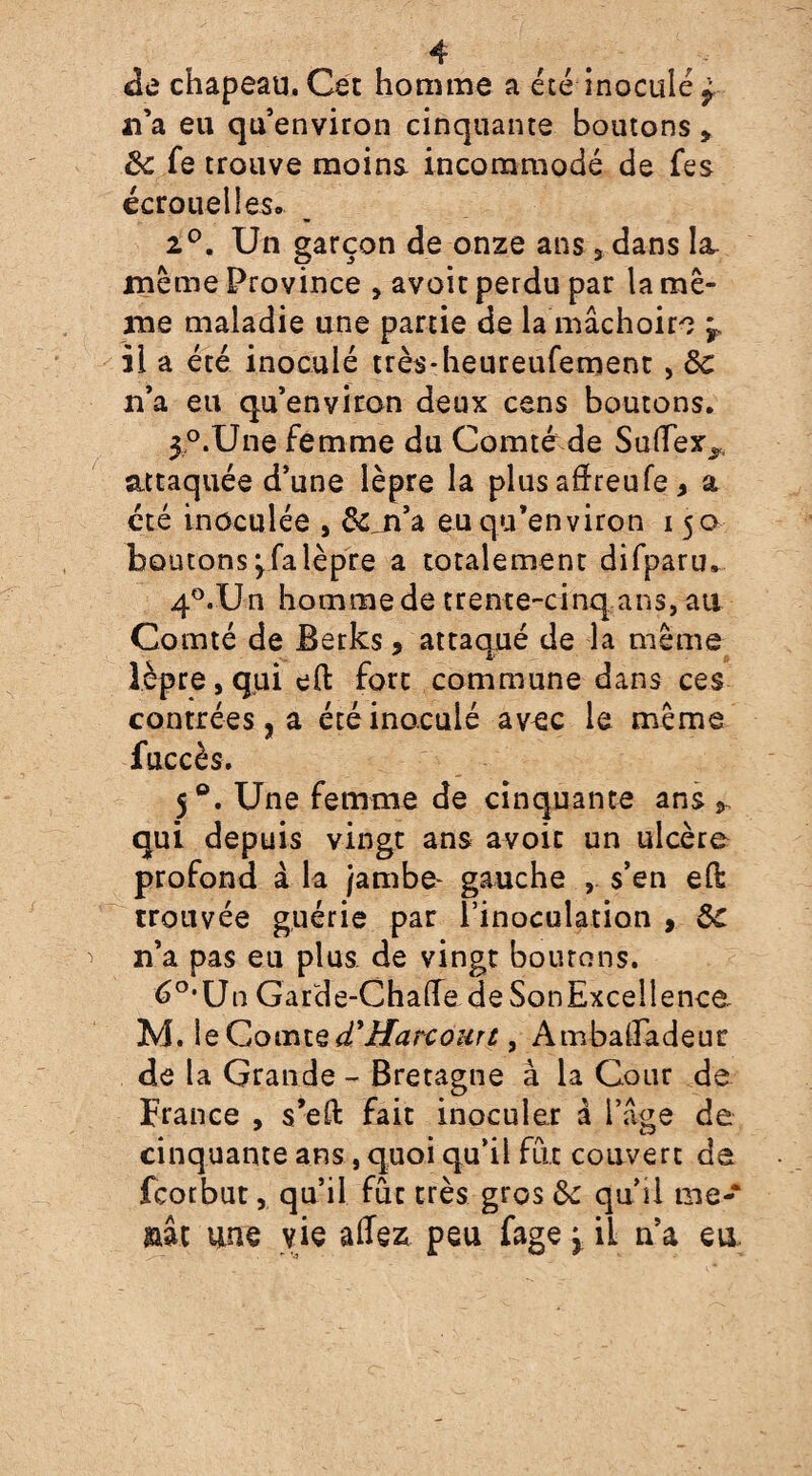 de chapeau. Cet homme a été inoculé £ n’a eu qu’environ cinquante boutons » 8c fe trouve moins- incommodé de fes écrouelles. 2°. Un garçon de onze ans , dans la, même Province , avoit perdu par la mê¬ me maladie une partie de la mâchoire j il a été inoculé très-heureufemenc, 8c n’a eu qu’environ deux cens boutons. 3°.Une femme du Comté de SulTex^ attaquée d’une lèpre la plus afheufe > a été inoculée , &Ln’a eu qu’environ 150 boutons y fa lèpre a totalement difparu. 40.Un homme de trente-cinq ans, au Comté de Berks, attaqué de la même lèpre, qui eft fort commune dans ces contrées, a été inoculé avec le même fuccès. 50. Une femme de cinquante ans qui depuis vingt ans avoit un ulcère profond à la jambe- gauche , s’en eft trouvée guérie par l’inoculation , 8c n’a pas eu plus, de vingt boutons. 6°'Un Garde-Chafte deSonExcellence M. le Comte d'Harcourt, Ambalfadeur de la Grande - Bretagne à la Cour de France , s’eft fait inoculer à l’âge de cinquante ans, quoi qu’il fût couvert de fcotbut, qu’il fût très gros 8c qu’il me- aât une vie allez peu fage j il n’a eu.