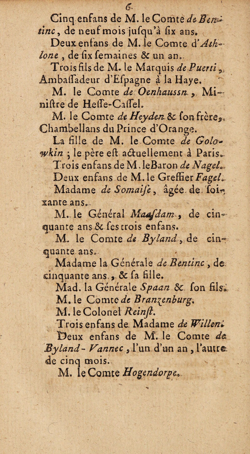 Cinq enfans de M. le Comte deBem- tinc, de neuf mois jufqu’â fix ans. Deux enfans de M.Ie Comte à*Atk~- lone , de fix femaines 6c un an.. Trois fils de M. le Marquis de Puéril ^ Ambafiadeiir d’Efpagne à la Haye. M. le Comte de Oenhaussrt Mi~~ niftre de Mefie-CaHeL M. le Comte de HeydenSc fon frère^ Chambellans du Prince d’Orange. La fille de M. le.Comte de Golo- wkin • le père efi: actuellement à Paris» Trois enfans de M JeBaron de Nageh„ Deux enfans de M. le Greffier FageL Madame deSomaifey âgée, de foin xante ans.. M. le Général Maafdam , de cin« quan te ans 3c fes trois enfans. AL le Comte de Byland!>, de cin¬ quante ans. Madame la Générale de Bentïne , de. cinquante ans., ôc fa fille. Mad. la Générale Spaan 6c. fon fils* M. le Comtek Brandenburg, Al. le Colonel Relnjl, Trois enfans de. Madame de Willeni Deux enfans de M. le Comte d& Byland- Vannée, P un d’un an , l’autre de cinq mois. M. le Comte Hogendorge*