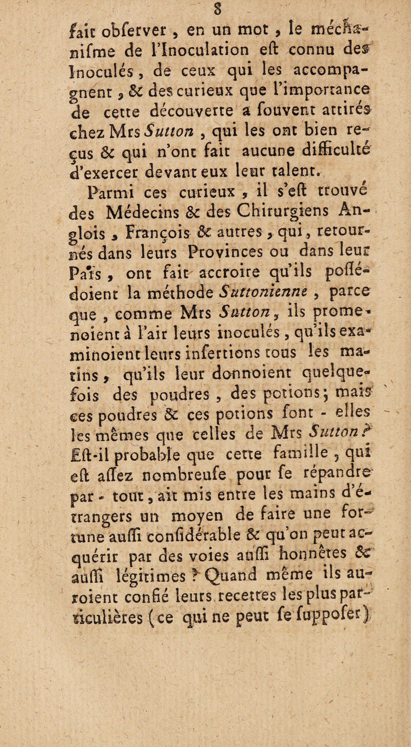 fait obferver , en un mot , le mécfta- nifme de l’Inoculation eft connu des Inoculés , de ceux qui les accompa¬ gnent 5 &c des curieux que l’importance de cette découverte a fouvent attirés chez Mrs Sution , qui les ont bien re¬ çus & qui n’ont fait aucune difficulté d’exercer devant eux leur talent. Parmi ces curieux , il s’eft trouvé des Médecins & des Chirurgiens Ân- glois 3 François ôe. autres >qui, retour¬ nés dans leurs Provinces ou dans leu? Pats , ont fait accroire qu’ils poflé- doient la méthode Sutionienne , parce que , comme Mrs Snteony ils prome^ noient à Pair leurs inoculés , qu’ils exa- miftoient leurs infertions tous les ma¬ tins 9 qu’ils leur donnoient quelque¬ fois des poudres , des potions, mais ces poudres de ces potions font - elles les mêmes que celles de Mrs Sultan ? £ft-il probable que cette famille , qui eft allez nombreufe pour fe répandre par - tout, ait mis entre les mains d’é¬ trangers un moyen de faire une for¬ tune au ffi confidérable de qu on peut ac¬ quérir par des voies auffi honnêtes 8c auffi légitimés f Quand même ils au- roient confié leurs recettes les plus par¬ ticulières (ce qui ne peut fe fuppofer)