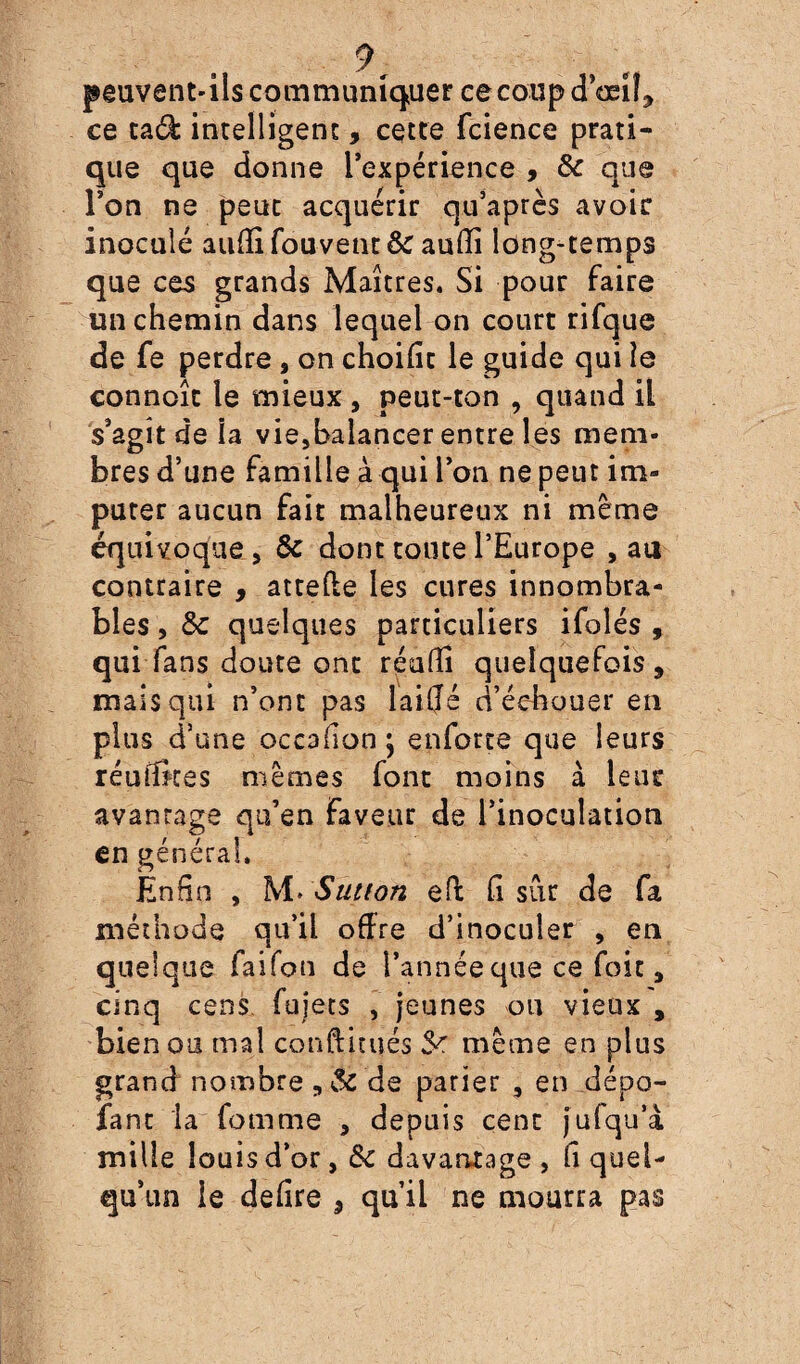 peuvent-ils communiquer cecoupdoeif., ce taâ: intelligent, cette fcience prati¬ que que donne l’expérience , & que l’on ne peut acquérir qu’après avoir inoculé auiïi fou-vent & auiïi long-temps que ces grands Maîtres. Si pour faire un chemin dans lequel on court rifque de fe perdre , on choific le guide qui îe connoît le mieux , peut-ton , quand il s’agît de la vie,balancer entre les mem¬ bres d’une famille à qui l’on ne peut im¬ puter aucun fait malheureux ni même équivoque , & dont toute l’Europe , au contraire , atteffe les cures innombra¬ bles , 5c quelques particuliers ifolés , qui fans doute ont réuiïi quelquefois, mais qui n’ont pas laiffé d’échouer en plus d’une occaiïon; enforte que leurs réuiïkes mêmes font moins à leur avanrage qu’en faveur de l’inoculation en général. Enfin , M> $utton ed fi sur de fa méthode qu’il offre d’inoculer , en quelque faifon de l’année que ce foie, cinq cens fujets , jeunes on vieux , bien ou mal conftirués 5^ même en plus grand nombre de parier , en dépo¬ sant la Comme , depuis cent jufqu’a mille louis d’or, 5c davantage , fi quel¬