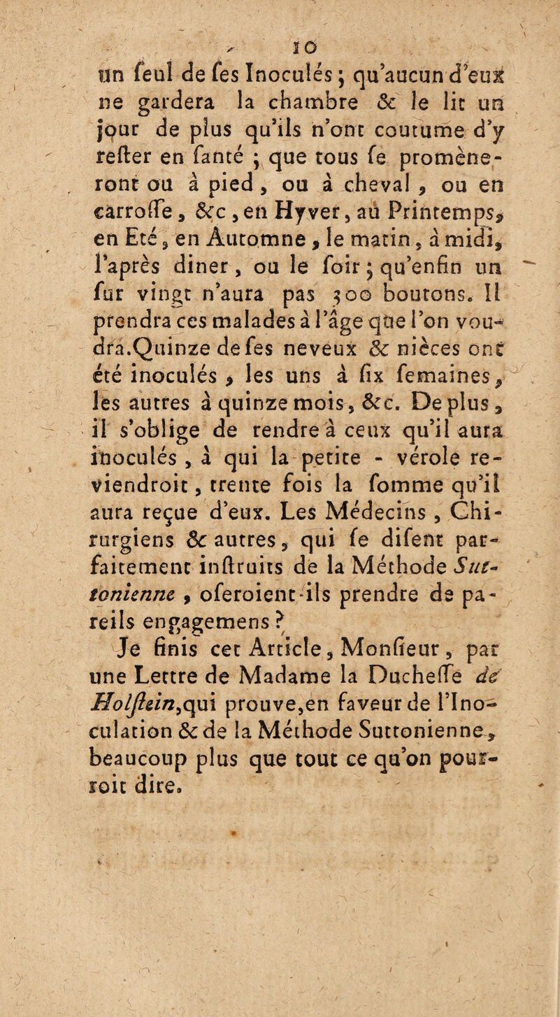 un feul de fes Inoculés ; qu’aucun d’eufc ne gardera la chambre Bc le lie un jour de plus qu’ils n’ont coutume d’y refter en fanté ; que tous fe promène¬ ront ou à pied, ou à cheval , ou en carrolfe, Bec , en Hyver , aû Printemps, en Eté 3 en Automne, le matin, a midi, l’après diner , ou le foir ; qu’enfin un fur vingt n’aura pas 300 boutons. Il prendra ces malades â l’âge qtie l’on vou- dra.Quinze de fes neveux Bc nièces ont été inoculés , les uns à fix femaines, les autres à quinze mois, Bcc. Déplus, il s’oblige de rendre à ceux qu’il aura inoculés , â qui la petite - vérole re- viendroit, trente fois la fomme qu’il aura reçue d’eux. Les Médecins , Chi¬ rurgiens Sc autres, qui fe difem par¬ faitement inftruits de la Méthode Sut- ionienne , oferoient-iîs prendre de pa¬ reils engagemens ? Je finis cet Article, Moniteur , par une Lettre de Madame la Ducheflfe de Holjlein^m prouve,en faveur de l’Ino¬ culation Bc de la Méthode Suttonienne, beaucoup plus que tout ce qu’on pour¬ rait dire.