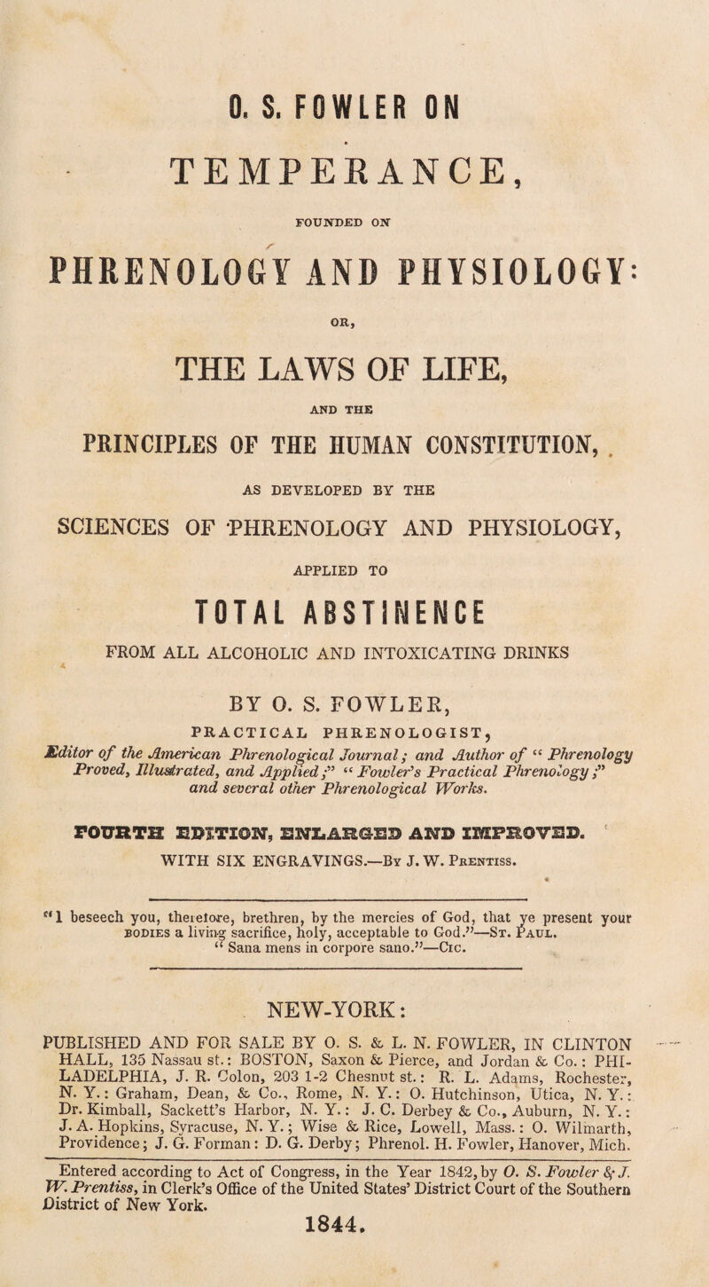 TEMPERANCE, FOUNDED ON PHRENOLOGY AND PHYSIOLOGY: OR, THE LAWS OF LIFE, AND THE PRINCIPLES OF THE HUMAN CONSTITUTION, AS DEVELOPED BY THE SCIENCES OF 'PHRENOLOGY AND PHYSIOLOGY, APPLIED TO TOTAL ABSTINENCE FROM ALL ALCOHOLIC AND INTOXICATING DRINKS A BY O. S. FOWLER, PRACTICAL PHRENOLOGIST, Editor of the American Phrenological Journal; and Author of cc Phrenology Proved, Illus/trated, and Applied/” “Fowler’s Practical Phrenology and several other Phrenological Works. FOURTH EDITION, ENEAHGED AND IMPEOVS3J. WITH SIX ENGRAVINGS.—By J. W. Prentiss. f‘1 beseech you, therefore, brethren, by the mercies of God, that ye present your bodies a living sacrifice, holy, acceptable to God.”—St. Paul. “ Sana mens in corpore sano.”—Cic. NEW-YORK: PUBLISHED AND FOR SALE BY 0. S. & L. N. FOWLER, IN CLINTON HALL, 135 Nassau st.: BOSTON, Saxon & Pierce, and Jordan & Co.: PHI¬ LADELPHIA, J. R. Colon, 203 1-2 Chesnut st.: R. L. Adams, Rochester, N. Y.: Graham, Dean, & Co., Rome, N. Y.: 0. Hutchinson, Utica, N. Y.: Dr. Kimball, Sackett’s Harbor, N. Y.: J. C. Derbey & Co., Auburn, N. Y.: J. A. Hopkins, Syracuse, N. Y.; Wise & Rice, Lowell, Mass.: 0. Wilmarth, Providence; J. G. Forman: D. G. Derby; Phrenol. H. Fowler, Hanover, Mich. Entered according to Act of Congress, in the Year 1842, by O. S. Fowler fyj. TV. Prentiss, in Clerk’s Office of the United States’ District Court of the Southern District of New York. 1844.