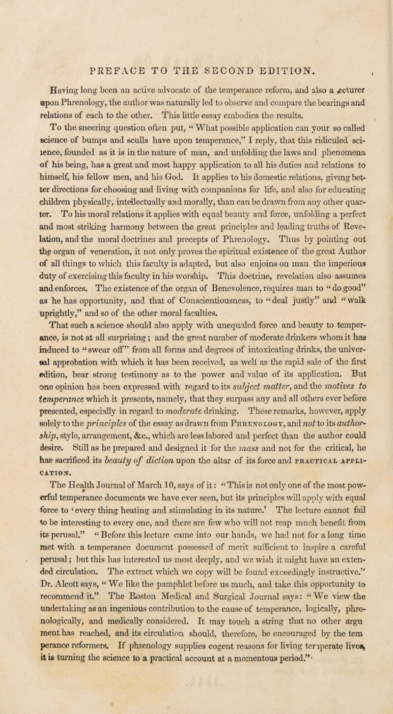 Having long been an active advocate of the temperance reform, and also a jecturer upon Phrenology, the author was naturally led to observe and compare the bearings and relations of each to the other. This little essay embodies the results. To the sneering question often put, “ What possible application can your so called science of bumps and sculls have upon temperance,” I reply, that this ridiculed sci- lence, founded as it is in the nature of man, and unfolding the laws and phenomena of his being, has a great and most happy application to all his duties and relations to himself, his fellow men, and his God. It applies to his domestic relations, giving bet¬ ter directions for choosing and living with companions for life, and also for educating children physically, intellectually and morally, than can be drawn from any other quar¬ ter. To his moral relations it applies with equal beauty and force, unfolding a perfect and most striking harmony between the great principles and leading truths of Reve¬ lation, and the moral doctrines and precepts of Phrenology. Thus by pointing out the organ of veneration, it not only proves the spiritual existence of the great Author of all things to which this faculty is adapted, but also enjoins on man the imperious duty of exercising this faculty in his worship. This doctrine, revelation also assumes and enforces. The existence of the organ of Benevolence, requires man to “ do good” as he has opportunity, and that of Conscientiousness, to “ deal justly” and “ walk uprightly,” and so of the other moral faculties. That such a science should also apply with unequaled force and beauty to temper¬ ance, is not at all surprising; and the great number of moderate drinkers whom it has induced to “swear off” from all forms and degrees of intoxicating drinks, the univer¬ sal approbation with which it has been received, as well as the rapid sale of the first edition, bear strong testimony as to the power and value of its application. But one opinion has been expressed with regard to its subject matter, and the motives to temperance which it presents, namely, that they surpass any and all others ever before presented, especially in regard to moderate drinking. These remarks, however, apply solely to the principles of the essay as drawn from Phrenology, and not to its author¬ ship, style, arrangement, &c., which are less labored and perfect than the author could desire. Still as he prepared and designed it for the mass and not for the critical, he has sacrificed its beauty of diction upon the altar of its force and practical appli¬ cation. The Health Journal of March 10, says of it: “ This is not only one of the most pow¬ erful temperance documents we have ever seen, but its principles will apply with equal force to ‘every thing heating and stimulating in its nature.’ The lecture cannot fail to be interesting to every one, and there are few who will not reap much benefit from its perusal.” “ Before this lecture came into our hands, we had not for a long time met with a temperance document possessed of merit sufficient to inspire a careful perusal; but this has interested us most deeply, and we wish it might have an exten¬ ded circulation. The extract which we copy will be found exceedingly instructive.” Dr. Alcott says, “We like the pamphlet before us much, and take this opportunity to recommend it.” The Roston Medical and Surgical Journal says: “We view the undertaking as an ingenious contribution to the cause of temperance, logically, phre- nologically, and medically considered. It may touch a string that no other argu ment has reached, and its circulation should, therefore, be encouraged by the tem perance reformers. If phrenology supplies cogent reasons for living temperate lives, it is turning the science to a practical account at a momentous period.”'