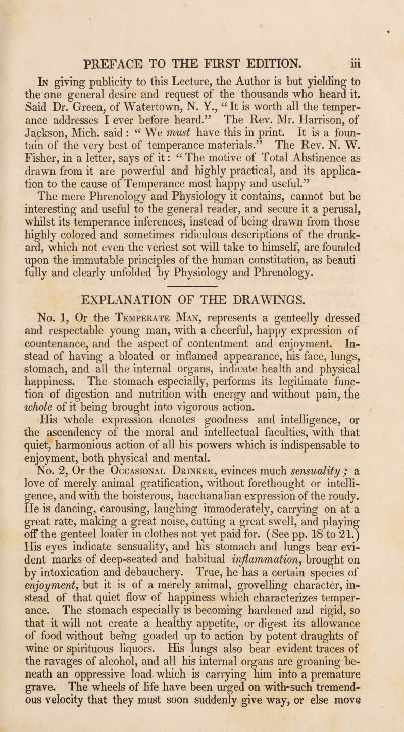 In giving publicity to this Lecture, the Author is but yielding to the one general desire and request of the thousands who heard it. Said Dr. Green, of Watertown, N. Y., “ It is worth all the temper¬ ance addresses I ever before heard.” The Rev. Mr. Harrison, of Jackson, Mich, said : “We must have this in print. It is a foun¬ tain of the very best of temperance materials.” The Rev. N. W. Fisher, in a letter, says of it: “ The motive of Total Abstinence as drawn from it are powerful and highly practical, and its applica¬ tion to the cause of Temperance most happy and useful.” The mere Phrenology and Physiology it contains, cannot but be interesting and useful to the general reader, and secure it a perusal, whilst its temperance inferences, instead of being drawn from those highly colored and sometimes ridiculous descriptions of the drunk¬ ard, which not even the veriest sot will take to himself, are founded upon the immutable principles of the human constitution, as beauti fully and clearly unfolded by Physiology and Phrenology. EXPLANATION OF THE DRAWINGS. No. 1, Or the Temperate Man, represents a genteelly dressed and respectable young man, with a cheerful, happy expression of countenance, and the aspect of contentment and enjoyment. In¬ stead of having a bloated or inflamed appearance, his face, lungs, stomach, and all the internal organs, indicate health and physical happiness. The stomach especially, performs its legitimate func¬ tion of digestion and nutrition with energy and without pain, the whole of it being brought into vigorous action. His whole expression denotes goodness and intelligence, or the ascendency of the moral and intellectual faculties, with that quiet, harmonious action of all his powers which is indispensable to enjoyment, both physical and mental. No. 2, Or the Occasional Drinker, evinces much sensuality ; a love of merely animal gratification, without forethought or intelli¬ gence, and with the boisterous, bacchanalian expression of the roudy. He is dancing, carousing, laughing immoderately, carrying on at a great rate, making a great noise, cutting a great swell, and playing off the genteel loafer in clothes not yet paid for. (See pp. 18 to 21.) His eyes indicate sensuality, and his stomach and lungs bear evi¬ dent marks of deep-seated and habitual inflammation, brought on by intoxication and debauchery. True, he has a certain species of enjoyment, but it is of a merely animal, grovelling character, in¬ stead of that quiet flow of happiness which characterizes temper¬ ance. The stomach especially is becoming hardened and rigid, so that it will not create a healthy appetite, or digest its allowance of food without being goaded up to action by potent draughts of wine or spirituous liquors. His lungs also bear evident traces of the ravages of alcohol, and all his internal organs are groaning be¬ neath an oppressive load, which is carrying him into a premature grave. The wheels of life have been urged on witlrsuch tremend¬ ous velocity that they must soon suddenly give way, or else move