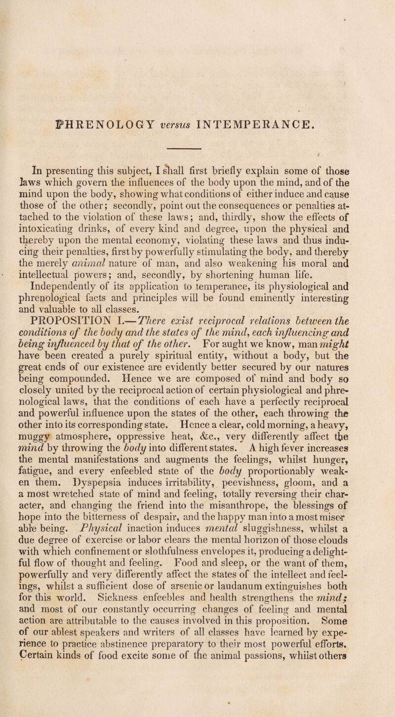 PHRENOLOGY versus INTEMPERANCE. In presenting this subject, I shall first briefly explain some of those laws which govern the influences of the body upon the mind, and of the mind upon the body, showing what conditions of either induce and cause those of the other; secondly, point out the consequences or penalties at¬ tached to the violation of these laws; and, thirdly, show the effects of intoxicating drinks, of every kind and degree, upon the physical and thereby upon the mental economy, violating these laws and thus indu¬ cing their penalties, first by powerfully stimulating the body, and thereby the merely animal nature of man, and also weakening his moral and intellectual powers; and, secondly, by shortening human life. Independently of its application to temperance, its physiological and phrenological facts and principles will be found eminently interesting and valuable to all classes. PROPOSITION I.—-There exist reciprocal relations between the conditions of the body and the states of the mind, each influencing and being influenced by that of the other. For aught we know, man might have been created a purely spiritual entity, without a body, but the great ends of our existence are evidently better secured by our natures being compounded. Hence we are composed of mind and body so closely united by the reciprocal action of certain physiological and phre¬ nological laws, that the conditions of each have a perfectly reciprocal and powerful influence upon the states of the other, each throwing the other into its corresponding state. Hence a clear, cold morning, a heavy, muggy atmosphere, oppressive heat, &c., very differently affect the mind by throwing the body into different states. A high fever increases the mental manifestations and augments the feelings, whilst hunger, fatigue, and every enfeebled state of the body proportionably weak¬ en them. Dyspepsia induces irritability, peevishness, gloom, and a a most wretched state of mind and feeling, totally reversing their char¬ acter, and changing the friend into the misanthrope, the blessings of hope into the bitterness of despair, and the happy man into a most mise*r able being. Physical inaction induces mental sluggishness, whilst a due degree of exercise or labor clears the mental horizon of those clouds with which confinement or slothfulness envelopes it, producing a delight¬ ful flow of thought and feeling. Food and sleep, or the want of them, powerfully and very differently affect the states of the intellect and feel¬ ings, whilst a sufficient dose of arsenic or laudanum extinguishes both for this world. Sickness enfeebles and health strengthens the mind; and most of our constantly occurring changes of feeling and mental action are attributable to the causes involved in this proposition. Some of our ablest speakers and writers of all classes have learned by expe¬ rience to practice abstinence preparatory to their most powerful efforts. Certain kinds of food excite some of the animal passions, whilst others