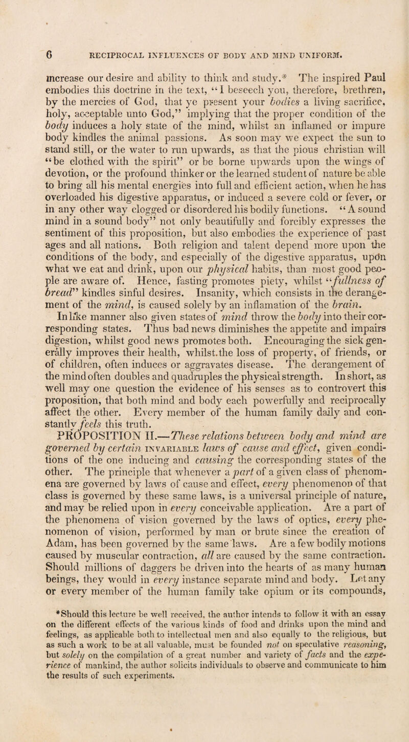 increase our desire and ability to think and study.* The inspired Paul embodies this doctrine in the text, “1 beseech you, therefore, brethren, by the mercies of God, that ye present your bodies a living sacrifice, holy, acceptable unto God,” implying that the proper condition of the body induces a holy state of the mind, whilst an inflamed or impure body kindles the animal passions. As soon may we expect the sun to stand still, or the water to run upwards, as that the pious Christian will “be clothed with the spirit” or be borne upwards upon the wings of devotion, or the profound thinker or the learned student of nature be able to bring all his mental energies into full and efficient action, when he has overloaded his digestive apparatus, or induced a severe cold or fever, or in any other way clogged or disordered his bodily functions. “A sound mind in a sound body” not only beautifully and forcibly expresses the sentiment of this proposition, but also embodies the experience of past ages and all nations. Both religion and talent depend more upon the conditions of the body, and especially of the digestive apparatus, updn what we eat and drink, upon our physical habits, than most good peo¬ ple are aware of. Hence, fasting promotes piety, whilst “fullness of bread” kindles sinful desires. Insanity, which consists in the derange¬ ment of the mind, is caused solely by an inflamation of the brain. In like manner also given states of mind throw the body into their cor¬ responding states. Thus bad news diminishes the appetite and impairs digestion, whilst good news promotes both. Encouraging the sick gen¬ erally improves their health, whilst.the loss of property, of friends, or of children, often induces or aggravates disease. The derangement of the mind often doubles and quadruples the physical strength. In short, as well may one question the evidence of his senses as to controvert this proposition, that both mind and body each powerfully and reciprocally affect the other. Every member of the human family daily and con¬ stantly feds this truth. PROPOSITION II.—These relations between body and mind are governed by certain invariable laws of cause and effect, given condi¬ tions of the one inducing and causing the corresponding states of the other. The principle that whenever a part of a given class of phenom¬ ena are governed by laws of cause and effect, every phenomenon of that class is governed by these same lawrs, is a universal principle of nature, and may be relied upon in every conceivable application. Are a part of the phenomena of vision governed by the laws of optics, every phe¬ nomenon of vision, performed by man or brute since the creation of Adam, has been governed by the same laws. Are a few bodily motions caused by muscular contraction, all are caused by the same contraction. Should millions of daggers be driven into the hearts of as many human beings, they would, in every instance separate mind and body. Let any or every member of the human family take opium or its compounds, * Should this lecture be well received, the author intends to follow it with an essay on the different effects of the various kinds of food and drinks upon the mind and feelings, as applicable both to intellectual men and also equally to the religious, but as such a work to be at all valuable, must be founded not on speculative reasoning, but solely on the compilation of a great number and variety of facts and the expe¬ rience of mankind, the author solicits individuals to observe and communicate to him the results of such experiments.