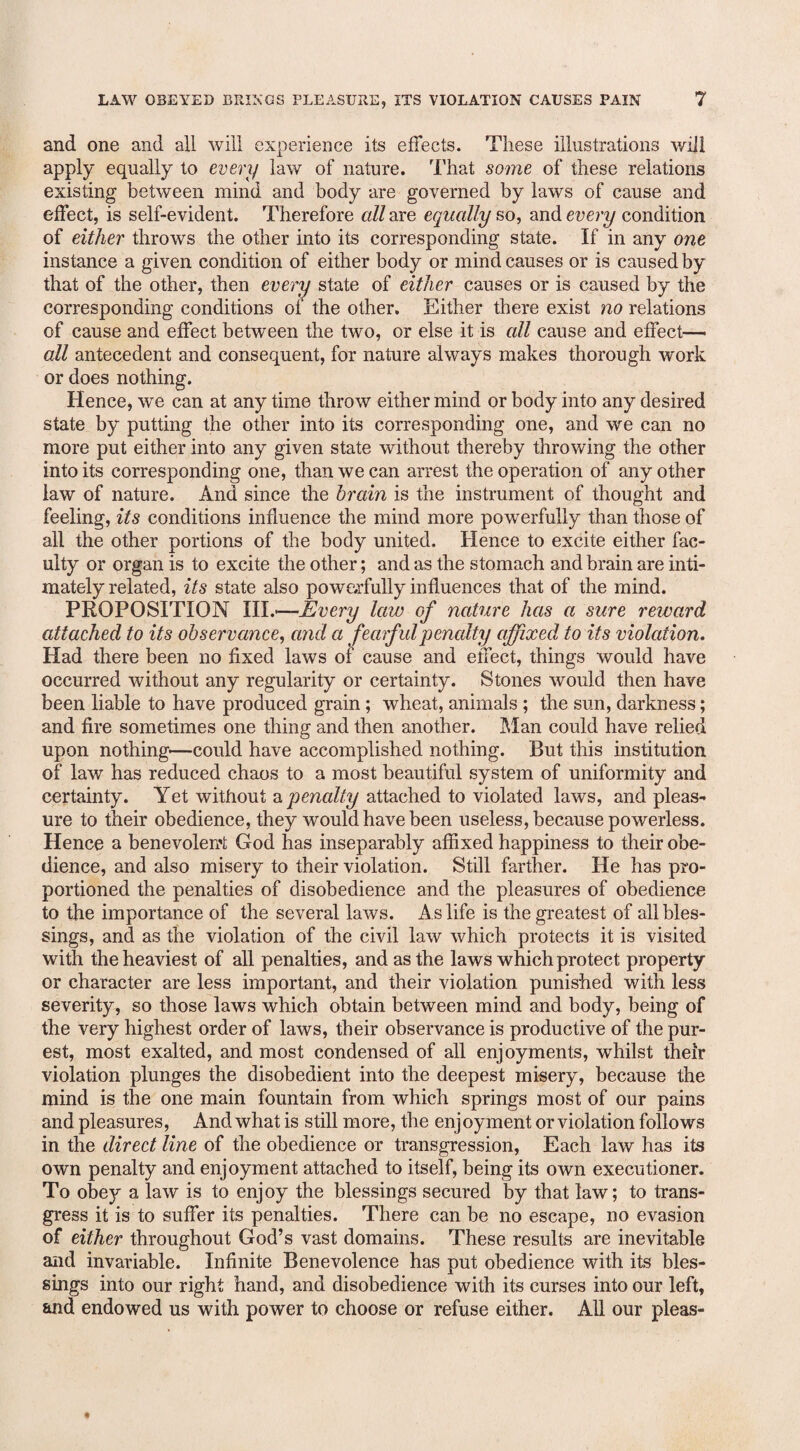 and one and all will experience its effects. These illustrations will apply equally to every law of nature. That some of these relations existing between mind and body are governed by laws of cause and effect, is self-evident. Therefore all are equally so, and every condition of either throws the other into its corresponding state. If in any one instance a given condition of either body or mind causes or is caused by that of the other, then every state of either causes or is caused by the corresponding conditions of the other. Either there exist no relations of cause and effect between the two, or else it is all cause and effect— all antecedent and consequent, for nature always makes thorough work or does nothing. Hence, we can at any time throw either mind or body into any desired state by putting the other into its corresponding one, and we can no more put either into any given state without thereby throwing the other into its corresponding one, than we can arrest the operation of any other law of nature. And since the brain is the instrument of thought and feeling, its conditions influence the mind more powerfully than those of all the other portions of the body united. Hence to excite either fac¬ ulty or organ is to excite the other; and as the stomach and brain are inti¬ mately related, its state also powerfully influences that of the mind. PROPOSITION III.*—Every law of nature has a sure reward attached to its observance, and a fearfulpencdty affixed to its violation. Had there been no fixed laws of cause and effect, things would have occurred without any regularity or certainty. Stones would then have been liable to have produced grain; wheat, animals ; the sun, darkness; and fire sometimes one thing and then another. Man could have relied upon nothing—could have accomplished nothing. But this institution of law has reduced chaos to a most beautiful system of uniformity and certainty. Yet without a penalty attached to violated laws, and pleas¬ ure to their obedience, they would have been useless, because powerless. Hence a benevolent God has inseparably affixed happiness to their obe¬ dience, and also misery to their violation. Still farther. He has pro¬ portioned the penalties of disobedience and the pleasures of obedience to the importance of the several laws. As life is the greatest of all bles¬ sings, and as the violation of the civil law which protects it is visited with the heaviest of all penalties, and as the laws which protect property or character are less important, and their violation punished with less severity, so those laws which obtain between mind and body, being of the very highest order of laws, their observance is productive of the pur¬ est, most exalted, and most condensed of all enjoyments, whilst their violation plunges the disobedient into the deepest misery, because the mind is the one main fountain from which springs most of our pains and pleasures, And what is still more, the enjoyment or violation follows in the direct line of the obedience or transgression, Each law has its own penalty and enjoyment attached to itself, being its own executioner. To obey a law is to enjoy the blessings secured by that law; to trans¬ gress it is to suffer its penalties. There can be no escape, no evasion of either throughout God’s vast domains. These results are inevitable and invariable. Infinite Benevolence has put obedience with its bles¬ sings into our right hand, and disobedience with its curses into our left, and endowed us with power to choose or refuse either. All our pleas-