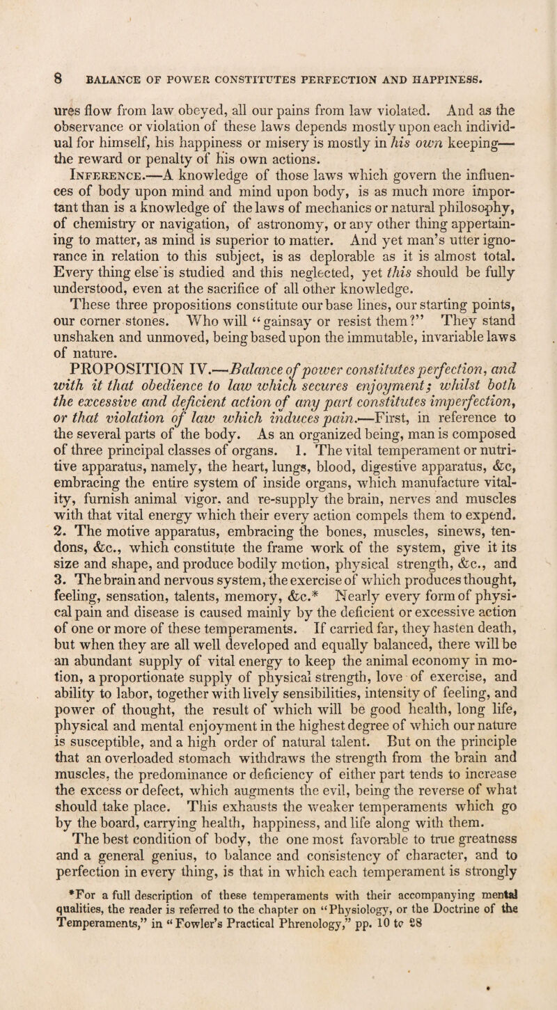 ures flow from law obeyed, all our pains from law violated. And as the observance or violation of these laws depends mostly upon each individ¬ ual for himself, his happiness or misery is mostly in his own keeping— the reward or penalty of his own actions. Inference.-—A knowledge of those laws which govern the influen¬ ces of body upon mind and mind upon body, is as much more impor¬ tant than is a knowledge of the laws of mechanics or natural philosophy, of chemistry or navigation, of astronomy, or any other thing appertain¬ ing to matter, as mind is superior to matter. And yet man’s utter igno¬ rance in relation to this subject, is as deplorable as it is almost total. Every thing else'is studied and this neglected, yet this should be fully understood, even at the sacrifice of all other knowledge. These three propositions constitute our base lines, our starting points, our corner stones. Who will “gainsay or resist them?” They stand unshaken and unmoved, being based upon the immutable, invariable laws of nature. PROPOSITION IV.—Balance of power constitutes perfection, and with it that obedience to law which secures enjoyment; whilst both the excessive and deficient action of any part constitutes imperfection, or that violation of law which induces pain.—First, in reference to the several parts of the body. As an organized being, man is composed of three principal classes of organs. 1. The vital temperament or nutri¬ tive apparatus, namely, the heart, lungs, blood, digestive apparatus, &c, embracing the entire system of inside organs, which manufacture vital¬ ity, furnish animal vigor, and re-supply the brain, nerves and muscles with that vital energy which their every action compels them to expend. 2. The motive apparatus, embracing the bones, muscles, sinews, ten¬ dons, &c„ which constitute the frame work of the system, give it its size and shape, and produce bodily motion, physical strength, &c., and 3. The brain and nervous system, the exercise of which produces thought, feeling, sensation, talents, memory, &c.* Nearly every form of physi¬ cal pain and disease is caused mainly by the deficient or excessive action of one or more of these temperaments. If carried far, they hasten death, but when they are all well developed and equally balanced, there will be an abundant supply of vital energy to keep the animal economy in mo¬ tion, a proportionate supply of physical strength, love of exercise, and ability to labor, together with lively sensibilities, intensity of feeling, and power of thought, the result of which will be good health, long life, physical and mental enjoyment in the highest degree of which our nature is susceptible, and a high order of natural talent. Rut on the principle that an overloaded stomach withdraws the strength from the brain and muscles, the predominance or deficiency of either part tends to increase the excess or defect, which augments the evil, being the reverse of what should take place. This exhausts the weaker temperaments which go by the board, carrying health, happiness, and life along with them. The best condition of body, the one most favorable to true greatness and a general genius, to balance and consistency of character, and to perfection in every thing, is that in which each temperament is strongly •For a full description of these temperaments with their accompanying mental qualities, the reader is referred to the chapter on “Physiology, or the Doctrine of the Temperaments,” in “Fowler’s Practical Phrenology,” pp. 10 tc £8