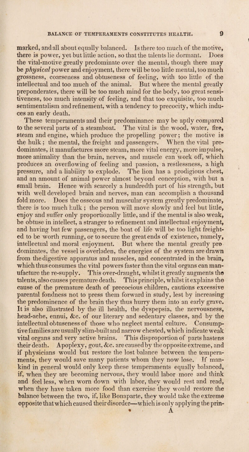 marked, and all about equally balanced. Is there too much of the motive, there is power, yet but little action, so that the talents lie dormant. Does the vital-motive greatly predominate over the mental, though there may be physical power and enjoyment, there will be too little mental, too much grossness, coarseness and obtuseness of feeling, with too little of the intellectual and too much of the animal. But where the mental greatly preponderates, there will be too much mind for the body, too great sensi¬ tiveness, too much intensity of feeling, and that too exquisite, too much sentimentalism and refinement, with a tendency to precocity, which indu¬ ces an early death. These temperaments and their predominance may be aptly compared to the several parts of a steamboat. The vital is the wood, water, fire, steam and engine, which produce the propelling power; the motive is the hulk ; the mental, the freight and passengers. When the vital pre¬ dominates, it manufactures more steam, more vital energy, more impulse, more animality than the brain, nerves, and muscle can work off, which produces an overflowing of feeling and passion, a restlessness, a high pressure, and a liability to explode. The lion has a prodigious chest, and an amount of animal power almost beyond conception, with but a small brain. Hence with scarcely a hundredth part of his strength, but with well developed brain and nerves, man can accomplish a thousand fold more. Does the osseous and muscular system greatly predominate, there is too much hulk ; the person will move slowly and feel but little, enjoy and suffer only proportionally little, and if the mental is also weak, be obtuse in intellect, a stranger to refinement and intellectual enjoyment, and having but few' passengers, the boat of life will be too light freight¬ ed to be worth running, or to secure the great ends of existence, namely, intellectual and moral enjoyment. But where the mental greatly pro dominates, the vessel is overladen, the energies of the system are drawn from the digestive apparatus and muscles, and concentrated in the brain, which thus consumes the vital powers faster than the vital organs can man¬ ufacture the re-supply. This over-draught, whilst it greatly augments the talents, also causes premature death. This principle, whilst it explains the cause of the premature death of precocious children, cautions excessive parental fondness not to press them forward in study, lest by increasing the predominence of the brain they thus hurry them into an early grave. It is also illustrated by the ill health, the dyspepsia, the nervousness, head-ache, ennui, &c. of our literary and sedentary classes, and by the intellectual obtuseness of those who neglect mental culture. Consump¬ tive families are usually slim-built and narrow chested, which indicate weak vital organs and very active brains. This disproportion of parts hastens their death. Apoplexy, gout, &c. are caused by the opposite extreme, and if physicians would but restore the lost balance between the tempera¬ ments, they would save many patients whom they now lose. If man¬ kind in general would only keep these temperaments equally balanced, if, when they are becoming nervous, they would labor more and think and feel less, when worn down with labor, they would rest and read, when they have taken more food than exercise they would restore the balance between the two, if, like Bonaparte, they would take the extreme opposite that which caused their disorder—-which is only applying the prin- • A