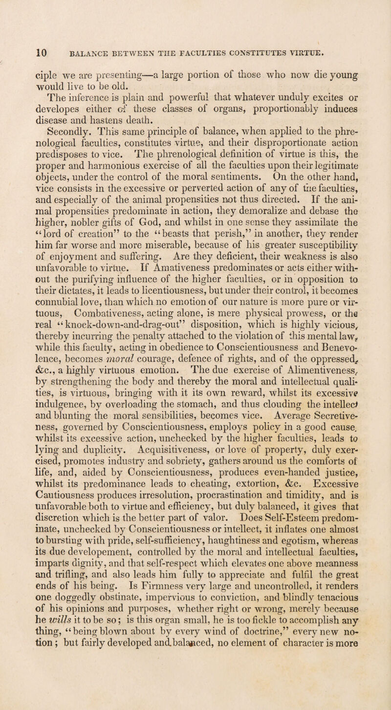 ciple we are presenting—a large portion of those who now die young would live to be old. The inference is plain and powerful that whatever unduly excites or developes either of these classes of organs, proportionably induces disease and hastens death. Secondly. This same principle of balance, when applied to the phre¬ nological faculties, constitutes virtue, and their disproportionate action predisposes to vice. The phrenological definition of virtue is this, the proper and harmonious exercise of all the faculties upon their legitimate objects, under the control of the moral sentiments. On the other hand, vice consists in the excessive or perverted action of any of the faculties, and especially of the animal propensities not thus directed. If the ani¬ mal propensities predominate in action, they demoralize and debase the higher, nobler gifts of God, and whilst in one sense they assimilate the “lord of creation” to the “beasts that perish,” in another, they render him far worse and more miserable, because of his greater susceptibility of enjoyment and suffering. Are they deficient, their weakness is also unfavorable to virtue. If Amativeness predominates or acts either with¬ out the purifying influence of the higher faculties, or in opposition to their dictates, it leads to licentiousness, but under their control, it becomes connubial love, than which no emotion of our nature is more pure or vir¬ tuous, Combativeness, acting alone, is mere physical prowess, or the real “ knoek-down-and-drag-out” disposition, which is highly vicious,, thereby incurring the penalty attached to the violation of this mental law„ while this faculty, acting in obedience to Conscientiousness and Benevo¬ lence, becomes moral courage, defence of rights, and of the oppressed., &c., a highly virtuous emotion. The due exercise of Alimentiveness. by strengthening the body and thereby the moral and intellectual quali¬ ties, is virtuous, bringing with it its own reward, whilst its excessive indulgence, by overloading the stomach, and thus clouding the intellect and blunting the moral sensibilities, becomes vice. Average Secretive¬ ness, governed by Conscientiousness, employs policy in a good cause, whilst its excessive action, unchecked by the higher faculties, leads to lying and duplicity. Acquisitiveness, or love of property, duly exer¬ cised, promotes industry and sobriety, gathers around us the comforts of life, and, aided by Conscientiousness, produces even-handed justice, whilst its predominance leads to cheating, extortion, <fcc. Excessive Cautiousness produces irresolution, procrastination and timidity, and is unfavorable both to virtue and efficiency, but duly balanced, it gives that discretion which is the better part of valor. Does Self-Esteem predom¬ inate, unchecked by Conscientiousness or intellect, it inflates one almost to bursting with pride, self-sufficiency, haughtiness and egotism, whereas its due developement, controlled by the moral and intellectual faculties, imparts dignity, and that self-respect which elevates one above meanness and trifling, and also leads him fully to appreciate and fulfil the great ends of his being. Is Firmness very large and uncontrolled, it renders one doggedly obstinate, impervious to conviction, and blindly tenacious of his opinions and purposes, whether right or wrong, merely because he wills it to be so; is this organ small, he is too fickle to accomplish any thing, “being blown about by every wind of doctrine,” every new no¬ tion ; but fairly developed and.bala*iced, no element of character is more