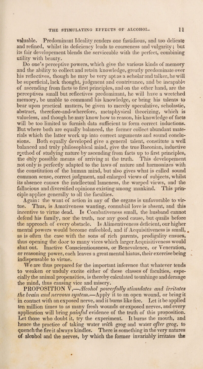 valuable. Predominant Ideality renders one fastidious, and too delicate and refined, whilst its deficiency leads to coarseness and vulgarity; but its fair developement blends the serviceable with the perfect, combining utility with beauty. Do one’s perceptive powers, which give the various kinds of memory and the ability to collect and retain knowledge, greatly predominate over his reflectives, though he may be very apt as a scholar and talker, he will be superficial, lack thought, judgment and contrivance, and be incapable of ascending from facts to first principles, and on the other hand, are the perceptives small but reflectives predominant, he will have a wretched memory, be unable to command his knowledge, or bring his talents to bear upon practical matters, be given to merely speculative, scholastic, abstract, therefore-and-wherefore, metaphysical theorizing, which is valueless, and though he may know how to reason, his knowledge of facts will be too limited to furnish data sufficient to form correct inductions. But where both are equally balanced, the former collect abundant mate¬ rials which the latter work up into correct arguments and sound conclu¬ sions. Both equally developed give a general talent, constitute a well balanced and truly philosophical mind, give the true Baconian, inductive r^ethod of studying nature by ascending from facts up to first principles, the duly possible means of arriving at the truth. This developejnent not only is perfectly adapted to the laws of nature and harmonizes with the constitution of the human mind, but also gives what is called sound common sense, correct judgment, and enlarged views of subjects, whilst its absence causes the intellectual lameness, the warped views, and the fallacious and diversified opinions existing among mankind. This prin¬ ciple applies generally to all the faculties. Again: the want of action in any of the organs is unfavorable to vir¬ tue. Thus, is Amativeness wanting, connubial love is absent, and this incentive to virtue dead. Is Combativeness small, the husband cannot defend his family, nor the truth, nor any good cause, but quails before the approach of every obstacle. Is Alimentiveness deficient, our higher mental powers would become enfeebled, and if Acquisitiveness is small, m as is often the case with the sons of rich parents, prodigality ensues, thus opening the door to many vices which larger Acquisitiveness would shut out. Inactive Conscientiousness, or Benevolence, or Veneration, or reasoning power, each leaves a great mental hiatus, their exercise being indispensable to virtue. We are thus prepared for the important inference that whatever tends to weaken or unduly excite either of these classes of faculties, espe¬ cially the animal propensities, is thereby calculated to unhinge and derange the mind, thus causing vice and misery. PROPOSITION V,—Alcohol powerfully stimulates and irritates the brain and nervous system.—Apply it to an open wound, or bring it in contact with an exposed nerve, and it burns like fire. Let it be applied ten million times to as many fresh wounds or exposed nerves, and every application will bring painful evidence of the truth of this proposition. Let those who doubt it, try the experiment. It burns the mouth, and hence the practice of taking water with grog and water after grog, to quench the fire it always kindles. There is something in the very natures of alcohol and the nerves, by which the former invariably irritates the