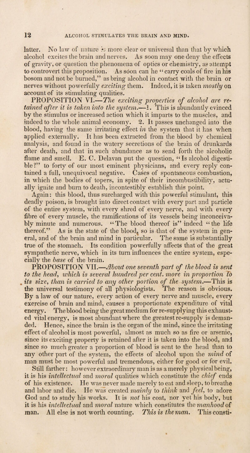 latter. No law of nature >j more clear or universal than that by which alcohol excites the brain and nerves. As soon may one deny the effects of gravity, or question the phenomena of optics or chemistry, as attempt to controvert this proposition. As soon can he “ carry coals of fire in his bosom and not be burned,” as bring alcohol in contact with the brain or nerves without powerfully exciting them. Indeed, it is taken mostly on account of its stimulating qualities. PROPOSITION VI.—The exciting properties of alcohol are re¬ tained after it is taken into the system.—I. This is abundantly evinced by the stimulus or increased action which it imparts to the muscles, and indeed to the whole animal economy. 2. It passes unchanged into the blood, having the same irritating effect in the system that it has when applied externally. It has been extracted from the blood by chemical analysis, and found in the watery secretions of the brain of drunkards after death, and that in such abundance as to send forth the alcoholic flame and smell. E. C. Delavan put the question, “Is alcohol digesti¬ ble?” to forty of our most eminent physicians, and every reply con¬ tained a full, unequivocal negative. Cases of spontaneous combustion, in which the bodies of topers, in spite of their incombustibility, actu¬ ally ignite and bum to death, incontestibly establish this point. Again: this blood, thus surcharged with this powerful stimulant, this deadly poison, is brought into direct contact with every part and particle of the entire system, with every shred of every nerve, and with every fibre of every muscle, the ramifications of its vessels being inconceiva¬ bly minute and numerous. “The blood thereof is” indeed “the life thereof.” As is the state of the blood, so is that of the system in gen¬ eral, and of the brain and mind in particular. The same is substantially true of the stomach. Its condition powerfully affects that of the great sympathetic nerve, which in its turn influences the entire system, espe¬ cially the base of the brain. PROPOSITION VII.—Moat one seventh part of the blood is sent to the head, which is severed hundred per cent, more in proportion To „ its size, than is carried to any other portion of the system.—This is the universal testimony of all physiologists. The reason is obvious. By a law of our nature, every action of every nerve and muscle, every exercise of brain and mind, causes a proportionate expenditure of vital energy. The blood being the great medium for re-supplying this exhaust¬ ed vital energy, is most abundant where the greatest re-supply is deman¬ ded. Hence, since the brain is the organ of the mind, since the irritating effect of alcohol is most powerful, almost as much so as fire or arsenic, since its exciting property is retained after it is taken into the blood, and since so much greater a proportion of blood is sent to the head than to any other part of the system, the effects of alcohol upon the mind of man must be most powerful and tremendous, either for good or for evil. Still farther: however extraordinary man is as a merely physical being, it is his intellectual and mored qualities which constitute the chief ends of his existence. He was never made merely to eat and sleep, to breathe and labor and die. He was created mainly to think and feel, to adore God and to study his works. It is not his coat, nor yet his body, but it is his intellectual and moral nature which constitutes the manhood of man. All else is not worth counting. This is the man. Thisconsti-