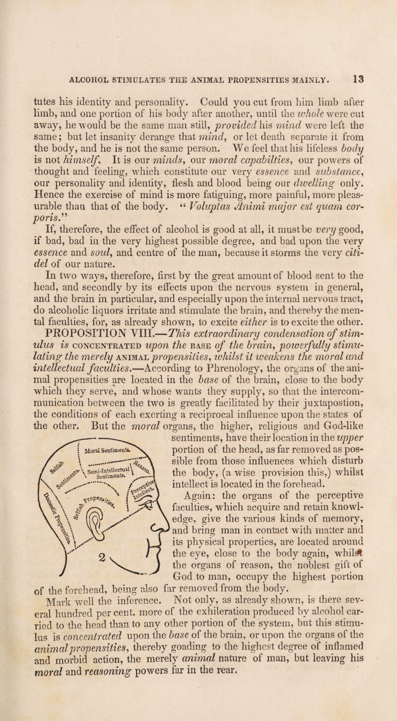 tutes his identity and personality. Could you cut from him limb after limb, and one portion of his body after another, until the whole were cut away, he would be the same man still, provided his mind were left the same; but let insanity derange that mind, or let death separate it from the body, and he is not the same person. We feel that his lifeless body is not himself. It is our minds, our moral capabilties, our powers of thought and feeling, which constitute our very essence and substance, our personality and identity, flesh and blood being our dwelling only. Hence the exercise of mind is more fatiguing, more painful, more pleas- urable than that of the body. “ Voluptas flnimi major est quam cor¬ poris.” If, therefore, the effect of alcohol is good at all, it must be very good, if bad, bad in the very highest possible degree, and bad upon the very essence and soul, and centre of the man, because it storms the very citi- del of our nature. In two ways, therefore, first by the great amount of blood sent to the head, and secondly by its effects upon the nervous system in general, and the brain in particular, and especially upon the internal nervous tract, do alcoholic liquors irritate and stimulate the brain, and thereby the men¬ tal faculties, for, as already shown, to excite either is to excite the other. PROPOSITION VIII.—This extraordinary condensation of stim¬ ulus is concentrated upon the base of the brain, powerfully stimu¬ lating the merely animal propensities, ivhilst it weakens the moral and intellectual faculties.—According to Phrenology, the organs of the ani¬ mal propensities are located in the base of the brain, close to the body which they serve, and whose wants they supply, so that the intercom¬ munication between the two is greatly facilitated by their juxtapostion, the conditions of each exerting a reciprocal influence upon the states of the other. But the moral organs, the higher, religious and God-like sentiments, have their location in the upper portion of the head, as far removed as pos¬ sible from those influences which disturb the body, (a wise provision this,) whilst intellect is located in the forehead. Again: the organs of the perceptive faculties, which acquire and retain knowl¬ edge, give the various kinds of memory, and bring man in contact with matter and its physical properties, are located around the eye, close to the body again, whilst the organs of reason, the noblest gift of God to man, occupy the highest portion of the forehead, being also far removed from the body. Mark well the inference. Not only, as already shown, is there sev¬ eral hundred per cent, more of the exhileration produced by alcohol car¬ ried to the head than to any other portion of the system, but this stimu¬ lus is concentrated upon the base of the brain, or upon the organs of the animal propensities, thereby goading to the highest degree of inflamed and morbid action, the merely animal nature of man, but leaving his moral and reasoning powers far in the rear.