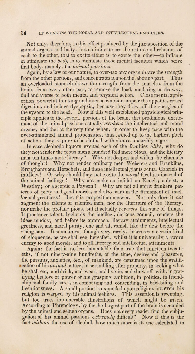 Not only, therefore, is this effect produced by the juxtaposition of the animal organs and body, but so intimate are the nature and relations of each to the other, that to excite either is to excite the other—to inflame or stimulate the body is to stimulate those mental faculties which serve that body, namely, the animal passions. Again, by a law of our nature, to over-tax any organ draws the strength from the other portions, and concentrates it upon the laboring part. Thus an overloaded stomach draws the strength from the muscles, from the brain, from every other part, to remove the load, rendering us drowsy, dull and averse to both mental and physical action. Close mental appli¬ cation, powerful thinking and intense emotion impair the appetite, retard digestion, and induce dyspepsia, because they draw off the energies of the system to the head. Now if this well established physiological prin¬ ciple applies to the several portions of the brain, this prodigious excite¬ ment of the animal passions actually weakens the intellectual and moral organs, and that at the very time when, in order to keep pace with the over-stimulated animal propensities, thus lashed up to the highest pitch of action, they require to be clothed with almost unearthly vigor. In case alcoholic liquors excited each of the faculties alike, why do they not render the pious man a hundred fold more pious, and the literary man ten times more literary ? Why not deepen and widen the channels of thought? Why not render ordinary men Websters and Franklins, Broughams and Herschels, and these intellectual giants actual Gabriels in intellect ? Or why should they not excite the moral faculties instead of the animal feelings ? Why not make an infidel an Enoch; a deist, a Westley; or a sceptic a Payson? Why are not all spirit drinkers pat¬ terns of piety and good morals, and also stars in the firmament of intel¬ lectual greatness? Let this proposition answer. Not only does it not augment the talents of talented men, nor the literature of the literary, nor make the profane pious, but it actually reverses this state of things. It prostrates talent, beclouds the intellect, darkens council, renders the ideas muddy, and before its approach, literary attainments, intellectual greatness, and moral purity, one and all, vanish like the dew before the rising sun. It sometimes, though very rarely, increases a certain kind of eloquence, as we shall see hereafter, whilst it is universally a sworn enemy to good morals, and to all literary and intellectual attainments. Again: the fact is no less lamentable than true that nineteen twenti¬ eths, if not ninety-nine hundreths, of the time, desires and pleasures, the pursuits, anxieties, &c., of mankind, are consumed upon the gratifi- acation of his animal nature, in scrambling after property, in seeking what he shall eat, and drink, and wear, and live in, and show off with, in grat¬ ifying his love of power or his grasping ambition, in politics, in friend¬ ship and family cares, in combating and contending, in backbiting and licentiousness. A small portion is expended upon religion, but even his religion is warped by his animal feelings. This assertion is sweeping, but too true, innumerable illustrations of which might be given. According to Phrenology, by far the largest part of the brain is occupied by the animal and selfish organs. Does not every reader find the subju¬ gation of his animal passions extremely difficult? Now if this is the fact without the use of alcohol, how much more is its use calculated to