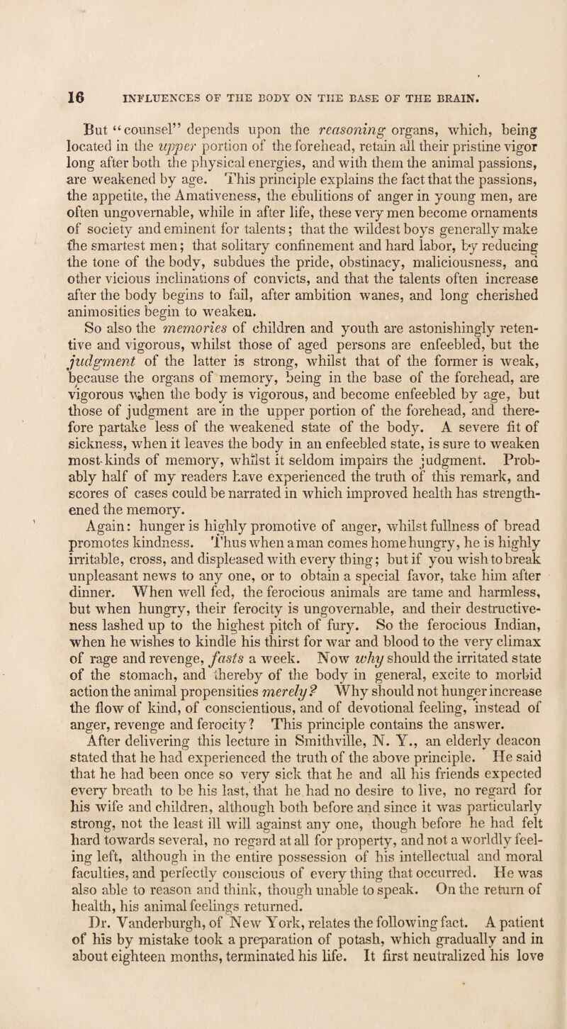 But “counsel” depends upon the reasoning organs, which, being located in the upper portion of the forehead, retain all their pristine vigor long after both the physical energies, and with them the animal passions, are weakened by age. This principle explains the fact that the passions, the appetite, the Amativeness, the ebulitions of anger in young men, are often ungovernable, while in after life, these very men become ornaments of society and eminent for talents; that the wildest boys generally make fhe smartest men; that solitary confinement and hard labor, by reducing the tone of the body, subdues the pride, obstinacy, maliciousness, and other vicious inclinations of convicts, and that the talents often increase after the body begins to fail, after ambition wanes, and long cherished animosities begin to weaken. So also the memories of children and youth are astonishingly reten¬ tive and vigorous, whilst those of aged persons are enfeebled, but the judgment of the latter is strong, whilst that of the former is weak, because the organs of memory, being in the base of the forehead, are vigorous vdien the body is vigorous, and become enfeebled by age, but those of judgment are in the upper portion of the forehead, and there¬ fore partake less of the weakened state of the body. A severe fit of sickness, when it leaves the body in an enfeebled state, is sure to weaken most-kinds of memory, whilst it seldom impairs the judgment. Prob¬ ably half of my readers have experienced the truth of this remark, and scores of cases could be narrated in which improved health has strength¬ ened the memory. Again: hunger is highly promotive of anger, whilst fullness of bread promotes kindness. Thus when a man comes home hungry, he is highly irritable, cross, and displeased with every thing; but if you wish to break unpleasant news to any one, or to obtain a special favor, take him after dinner. When well fed, the ferocious animals are tame and harmless, but when hungry, their ferocity is ungovernable, and their destructive¬ ness lashed up to the highest pitch of fury. So the ferocious Indian, when he wishes to kindle his thirst for war and blood to the very climax of rage and revenge, fasts a week. Now ivhy should the irritated state of the stomach, and thereby of the body in general, excite to morbid action the animal propensities merely ? Why should not hunger increase the flow of kind, of conscientious, and of devotional feeling, instead of anger, revenge and ferocity ? This principle contains the answer. After delivering this lecture in Smithville, N. Y., an elderly deacon stated that he had experienced the truth of the above principle. He said that he had been once so very sick that he and all his friends expected every breath to be his last, that he had no desire to live, no regard for his wife and children, although both before and since it was particularly strong, not the least ill will against any one, though before he had felt hard towards several, no regard at all for property, and not a worldly feel¬ ing left, although in the entire possession of his intellectual and moral faculties, and perfectly conscious of everything that occurred. He was also able to reason and think, though unable to speak. On the return of health, his animal feelings returned. Dr. Vanderburgh, of New York, relates the following fact. A patient of his by mistake took a preparation of potash, which gradually and in about eighteen months, terminated his life. It first neutralized his love