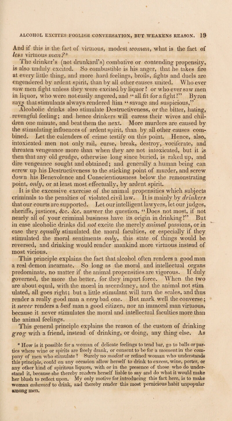 And if this is the fact of virtuous, modest woman, what is the fact of less virtuous man?* The drinker’s (not drunkard’s) combative or contending propensity, is also unduly excited. So combustible is his anger, that he takes fire at every little thing, and more hard feelings, broils, lights and duels are engendered by ardent spirit, than by all other causes united. Who ever saw men fight unless they were excited by liquor ? or who ever saw men in liquor, who were not easily angered, and “ all fit for a fight?” Byron says that stimulants always rendered him “ savage and suspicious,” Alcoholic drinks also stimulate Destructiveness, or the bitter, hating, revengful feeling; and hence drinkers will caress their wives and chil¬ dren one minute, and beat them the next. More murders are caused by the stimulating influences of ardent spirit, than by all other causes com¬ bined. Let the calenders of crime testify on this point. Hence, also, intoxicated men not only rail, curse, break, destroy, vociferate, and threaten vengeance more than when they are not intoxicated, but it is then that any old grudge, otherwise long since buried, is raked up, and dire vengeance sought and obtained; and generally a human being can screw up his Destructiveness to the sticking point of murder, and screw down his Benevolence and Conscientiousness below the remonstrating point, only, or at least most effectually, by ardent spirit. It is the excessive exercise of the animal propensities which subjects criminals to the penalties of violated civil law. It is mainly by drinkers that our courts are supported. Let our intelligent lawyers, let our judges, sheriffs, justices, &c. &c. answer the question, “Does not most, if not nearly all of your criminal business have its origin in drinking?” But in case alcoholic drinks did not excite the merely animal passions, or in case they equally stimulated the moral faculties, or especially if they stimulated the moral sentiments only, this state of things would be reversed, and drinking would render mankind more virtuous instead of most vicious. This principle explains the fact that alcohol often renders a good man a real demon incarnate. So long as the moral and intellectual organs predominate, no matter if the animal propensities are vigorous. If duly governed, the more the better, for they impart force. When the two are about equal, with the moral in ascendancy, and the animal not stim ulated, all goes right; but a little stimulant will turn the scales, and thus render a really good man a very bad one. But mark well the converse; it never renders a bad man a good citizen, nor an immoral man virtuous, because it never stimulates the moral and intellectual faculties more than the animal feelings. This general principle explains the reason of the custom of drinking grog with a friend, instead of drinking, or doing, any thing else. As * How is it possible for a woman of delicate feelings to tend bar, go to balls or par¬ ties where wine or spirits are freely drank, or consent to be for a moment in the com¬ pany of men who stimulate 1 Surely no modest or refined woman who understands this principle, could on any occasion allow herself to drink to excess, wine, porter, or any other kind of spiritous liquors, with or in the presence of those who do under¬ stand it, because she thereby renders herself liable to say and do what it would make her blush to reflect upon. My only motive for introducing this fact here, is to make woman ashamed to drink, and thereby render tins most pernicious habit unpopular among men.