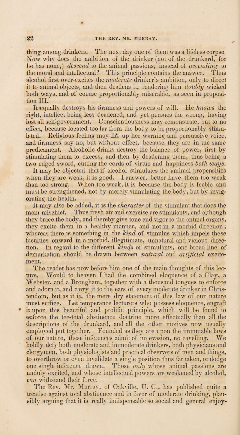 thing among drinkers. The next day one of them was a lifeless corpse Now why does the ambition of the drinker (not of the drunkard, for he has none,) descend to the animal passions, instead of ascending to the moral and intellectual? This principle contains the answer. Thus alcohol first over-excites the moderate drinker’s ambition, only to direct it to animal objects, and then deadens it, rendering him doubly wicked both ways, and of course proportionably miserable, as seen in proposi¬ tion III. It equally destroys his firmness and powers of will. He knows the right, intellect being less deadened, and yet pursues the wrong, having lost all self-government. Conscientiousness may remonstrate, but to no effect, because located too far from the body to be proportionably stimu¬ lated. Religious feeling may lift up her warning and persuasive voice, and firmness say no, but without effect, because they are in the same predicament. Alcoholic drinks destroy the balance of power, first by stimulating them to excess, and then by deadening them, thus being a two edged sword, cutting the cords of virtue and happiness both ways. It may be objected that if alcohol stimulates the amimal propensities when they are weak, it is good. I answer, better have them too weak than too strong. When too weak, it is because the body is feeble and must be strengthened, not by merely stimulating the body, but by invig¬ orating the health. O ; It may also be added, it is the character of the stimulant that does the main mischief. Thus fresh air and exercise are stimulants, and although they brace the body, and thereby give tone and vigor to the animal organs, they excite them in a healthy manner, and not in a morbid direction; whereas there is something in the kind of stimulus which impels these faculties onward in a morbid, illegitimate, unnatural and vicious direc¬ tion. In regard to the different kincls of stimulants, one broad line of demarkation should be drawn between natural and artificial excite¬ ment. The reader has now before him one of the main thoughts of this lec¬ ture. Would to heaven I had the combined eloquence of a Clay, a Webster, and a Brougham, together with a thousand tongues to enforce and adorn it, and carry it to the ears of every moderate drinker in Chris¬ tendom, but as it is, the mere dry statement of this law of our nature must suffice. Let temperance lecturers who possess eloquence, engraft it upon this beautiful and prolific principle, which will be found to enforce the tee-total abstinence doctrine more effectually than all the descriptions of the drunkard, and all the other motives now usually employed put together. Founded as they are upon the immutable laws of our nature, these inferences admit of no evasion, no cavelling. We boldly defy both moderate and immoderate drinkers, both physicians and clergymen, both physiologists and practical observers of men and things, to overthrow or even invalidate a single position thus far taken, or dodge one single inference drawn. Those only whose animal passions are unduly excited, and whose intellectual powers are weakened by alcohol, can withstand their force. The Rev. Mr. Murray, of Oakville, U. C., has published quite a treatise against total abstinence and in favor of moderate drinking, plau¬ sibly arguing that it is really indispensable to social and general enjoy-