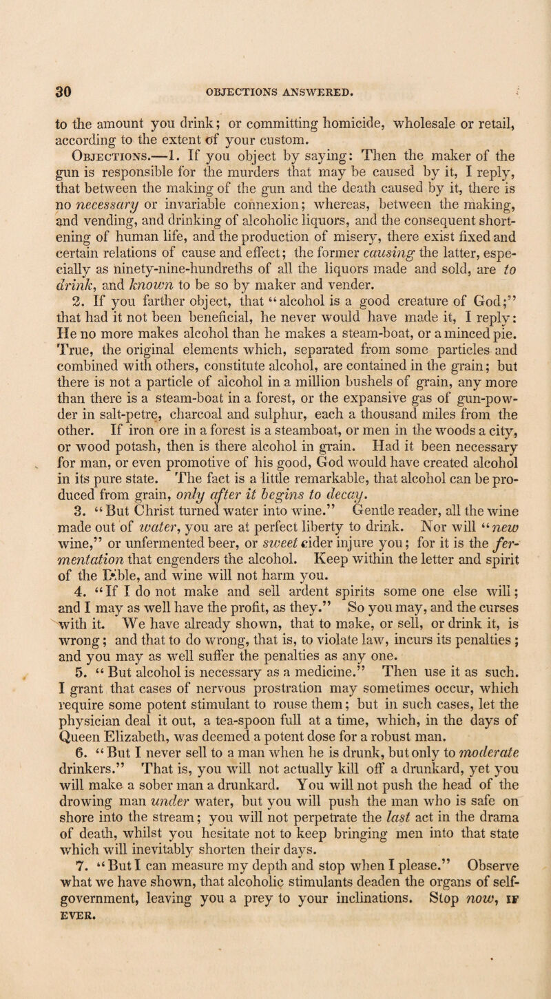 to the amount you drink; or committing homicide, wholesale or retail, according to the extent of your custom. Objections.—1. If you object by saying: Then the maker of the gun is responsible for the murders that may be caused by it, I reply, that between the making of the gun and the death caused by it, there is no necessary or invariable connexion; whereas, between the making, and vending, and drinking of alcoholic liquors, and the consequent short¬ ening of human life, and the production of misery, there exist fixed and certain relations of cause and effect; the former causing the latter, espe¬ cially as ninety-nine-hundreths of all the liquors made and sold, are to drink, and known to be so by maker and vender. 2. If you farther object, that “alcohol is a good creature of God;” that had it not been beneficial, he never would have made it, I reply: He no more makes alcohol than he makes a steam-boat, or a minced pie. True, the original elements which, separated from some particles and combined with others, constitute alcohol, are contained in the grain; but there is not a particle of alcohol in a million bushels of grain, any more than there is a steam-boat in a forest, or the expansive gas of gun-pow¬ der in salt-petre, charcoal and sulphur, each a thousand miles from the other. If iron ore in a forest is a steamboat, or men in the woods a city, or wood potash, then is there alcohol in grain. Had it been necessary for man, or even promotive of his good, G od would have created alcohol in its pure state. The fact is a little remarkable, that alcohol can be pro¬ duced from grain, only after it begins to decay. 3. “ But Christ turned water into wine.” Gentle reader, all the wine made out of water, you are at perfect liberty to drink. Nor will unew wine,” or unfermented beer, or sweet cider injure you; for it is the fer¬ mentation that engenders the alcohol. Keep within the letter and spirit of the Erble, and wine will not harm you. 4. “If I do not make and sell ardent spirits some one else will; and I may as well have the profit, as they.” So you may, and the curses with it. We have already shown, that to make, or sell, or drink it, is wrong; and that to do wrong, that is, to violate law, incurs its penalties ; and you may as well suffer the penalties as any one. 5. “ But alcohol is necessary as a medicine.” Then use it as such. I grant that cases of nervous prostration may sometimes occur, which require some potent stimulant to rouse them; but in such cases, let the physician deal it out, a tea-spoon full at a time, which, in the days of Queen Elizabeth, was deemed a potent dose for a robust man. 6. “But I never sell to a man when he is drunk, but only to moderate drinkers.” That is, you will not actually kill off a drunkard, yet you will make a sober man a drunkard. You will not push the head of the drowing man under water, but you will push the man who is safe on shore into the stream; you will not perpetrate the last act in the drama of death, whilst you hesitate not to keep bringing men into that state which will inevitably shorten their days. 7. “ But I can measure my depth and stop when I please.” Observe what we have shown, that alcoholic stimulants deaden the organs of self- government, leaving you a prey to your inclinations. Stop now, if EVER.