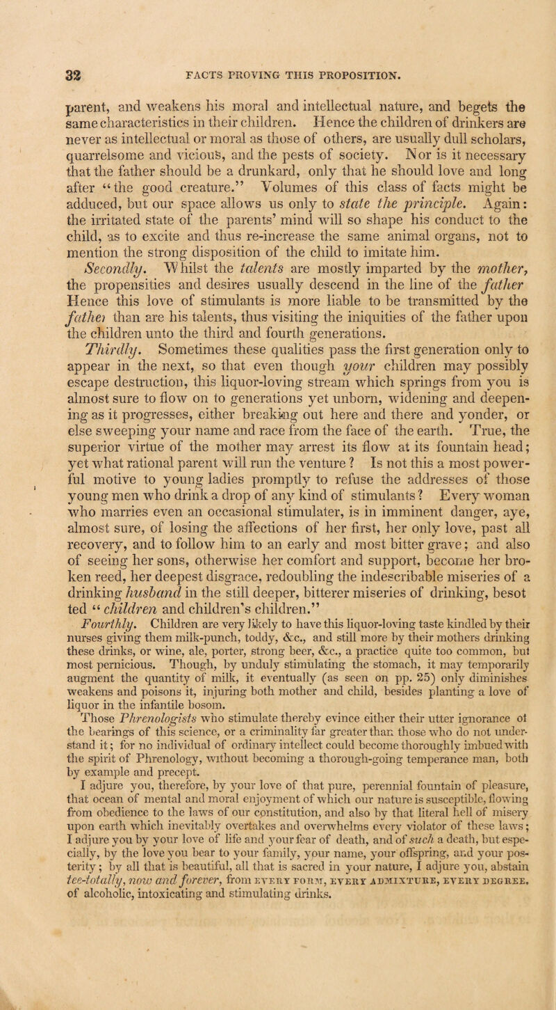 parent, and weakens his moral and intellectual nature, and begets the same characteristics in their children. Hence the children of drinkers are never as intellectual or moral as those of others, are usually dull scholars, quarrelsome and vicious, and the pests of society. Nor is it necessary that the father should he a drunkard, only that he should love and long after “the good creature.” Volumes of this class of facts might be adduced, but our space allows us only to state the 'principle. Again: the irritated state of the parents’ mind will so shape his conduct to the child, -as to excite and thus re-increase the same animal organs, not to mention the strong disposition of the child to imitate him. Secondly. Whilst the talents are mostly imparted by the mother7 the propensities and desires usually descend in the line of the father Hence this love of stimulants is more liable to be transmitted by the fathei than are his talents, thus visiting the iniquities of the father upon the children unto the third and fourth generations. Thirdly. Sometimes these qualities pass the first generation only to appear in the next, so that even though your children may possibly escape destruction, this liquor-loving stream which springs from you is almost sure to flow on to generations yet unborn, widening and deepen¬ ing as it progresses, either breaking out here and there and yonder, or else sweeping your name and race from the face of the earth. True, the superior virtue of the mother may arrest its flow at its fountain head; yet what rational parent will run the venture ? Is not this a most power¬ ful motive to young ladies promptly to refuse the addresses of those young men who drink a drop of any kind of stimulants ? Every woman who marries even an occasional stimulater, is in imminent danger, aye, almost sure, of losing the affections of her first, her only love, past all recovery, and to follow him to an early and most bitter grave; and also of seeing her sons, otherwise her comfort and support, become her bro¬ ken reed, her deepest disgrace, redoubling the indescribable miseries of a drinking husband in the still deeper, bitterer miseries of drinking, besot ted “ children and children’s children.” Fourthly. Children are very likely to have this liquor-loving taste kindled by their nurses giving them milk-punch, toddy, &c., and still more by their mothers drinking these drinks, or wine, ale, porter, strong beer, &c., a practice quite too common, but most pernicious. Though, by unduly stimulating the stomach, it may temporarily augment the quantity of milk, it eventually (as seen on pp. 25) only diminishes weakens and poisons it, injuring both mother and child, besides planting a love of liquor in the infantile bosom. Those Phrenologists who stimulate thereby evince either their utter ignorance of the bearings of this science, or a criminality far greater than those who do not under¬ stand it; for no individual of ordinary intellect could become thoroughly imbued with the spirit of Phrenology, without becoming a thorough-going temperance man, both by example and precept. I adjure you, therefore, by your love of that pure, perennial fountain of pleasure, that ocean of mental and moral enjoyment of which our nature is susceptible, flowing from obedience to the laws of our constitution, and also by that literal hell of misery upon earth which inevitably overtakes and overwhelms every violator of these laws; I adjure you by your love of life and your fear of death, and of such a death, but espe¬ cially, by the love you bear to your family, ypur name, your offspring, and your pos¬ terity ; by all that is beautiful, all that is sacred in your nature, I adjure you, abstain tee-totally, now and forever, from evert fomi, evert admixture, evert degree, of alcoholic, intoxicating and stimulating drinks.