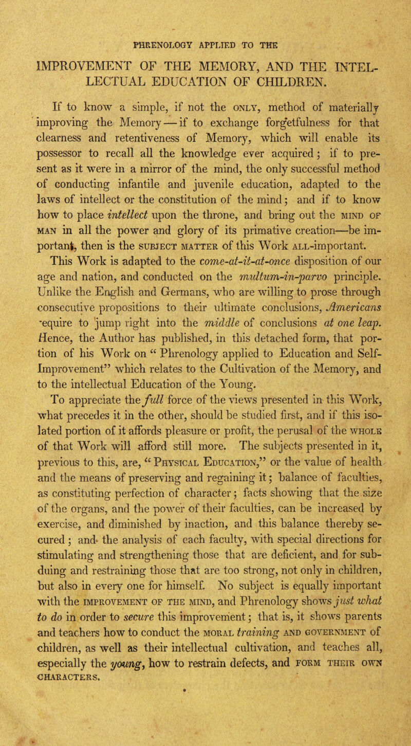 PHRENOLOGY APPLIED TO THE IMPROVEMENT OF THE MEMORY, AND THE INTEL¬ LECTUAL EDUCATION OF CHILDREN. If to know a simple, if not the only, method of materially improving the Memory — if to exchange forg’etfulness for that clearness and retentiveness of Memory, which will enable its possessor to recall all the knowledge ever acquired; if to pre¬ sent as it were in a mirror of the mind, the only successful method of conducting infantile and juvenile education, adapted to the laws of intellect or the constitution of the mind; and if to know how to place intellect upon the throne, and bring out the mind of man in all the power and glory of its primative creation—be im¬ portant, then is the subject matter of this Work ALL-important. This Work is adapted to the eome-at-U-at-once disposition of our age and nation, and conducted on the multum-in-parvo principle. Unlike the English and Germans, who are willing to prose through consecutive propositions to their ultimate conclusions, Americans -equire to jump right into the middle of conclusions at one leap. Hence, the Author has published, in this detached form, that por¬ tion of his Work on “ Phrenology applied to Education and Self- Improvement” which relates to the Cultivation of the Memory, and to the intellectual Education of the Young. To appreciate the full force of the views presented in this Work, what precedes it in the other, should be studied first, and if this iso¬ lated portion of it affords pleasure or profit, the perusal of the whole of that Work will afford still more. The subjects presented in it, previous to this, are,u Physical Education,” or the value of health and the means of preserving and regaining it; balance of faculties, as constituting perfection of character; facts showing that the size of the organs, and the power of their faculties, can be increased by exercise, and diminished by inaction, and this balance thereby se¬ cured ; and- the analysis of each faculty, with special directions for stimulating and strengthening those that are deficient, and for sub¬ duing and restraining those that are too strong, not only in children, but also in every one for himself. No subject is equally important with the improvement of the mind, and Phrenology shows just what to do in order to secure this improvement; that is, it shows parents and teachers how to conduct the moral training and government of children, as well as their intellectual cultivation, and teaches all, especially the young, how to restrain defects, and form their own CHARACTERS.