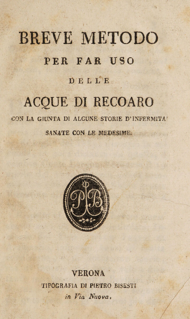 BREVE METODO PER FAR USO DELLE ACQUE DI RECOARG * CON LA GIUNTA DI ALCUNE STORIE D’INFERMITÀ5 SANATE CON LE MEDESIME» VERONA ' TIPOGRAFIA DI PIETRO BISESTI in Via Nuova,