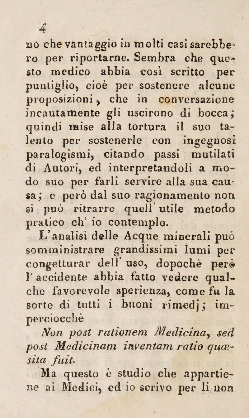 nò che vantaggio in molti casi sarebbe¬ ro per riportarne. Sembra che que¬ sto medico abbia così scritto per puntiglio) cioè per sostenere alcune proposizioni ^ che in conversazione incautamente gli uscirono di bocca; quindi mise aìla tortura il suo ta¬ lento per sostenerle con ingegnosi paralogismi, citando passi mutilati di Autori, ed interpretandoli a mo¬ do suo per farli servire alla sua cau¬ sa; e però dai suo ragionamento non si può ritrarre quell’ utile metodo pratico eh’ io contemplo. L’analisi delle Acque minerali può somministrare grandissimi lumi per congetturar dell uso, dopoché però F accidente abbia fatto vedere qual¬ che favorevole sperienza5 come fu la sorte di tutti i buoni rimedj; im¬ perciocché Non post rationem Medicina, sed post Medicinam inventam ratio (juce¬ sila fnit. Ma questo è studio che appartie¬ ne ai Medici| ed io scrivo per li non