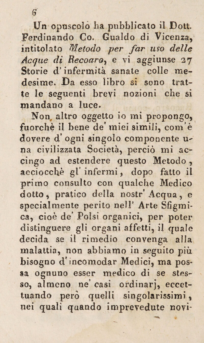 Un opuscolo ha pubblicato iì Doti. Ferdinando Co. Gualdo di Vicenza, intitolato Metodo per far uso delle Acque di Becoaro, e vi aggiunse 27 Storie d’infermità sanate colle me¬ desime. Da esso libro si sono trat¬ te le seguenti brevi nozioni che si mandano a luce. Non altro oggetto io mi propongo, fuorché il bene de* miei simili, coinè dovere d? ogni singolo componente u- na civilizzata Società, perciò mi ac¬ cingo ad estendere questo Metodo, acciocché gl’ infermi, dopo fatto il primo consulto con qualche Medico dotto, pratico della nostr* Acqua, e specialmente perito nell’ Arte Sfigmi- ea, cioè de* Polsi organici, per poter distinguere gli organi affetti, il quale decida se il rimedio convenga alla malattia, non abbiamo in seguito più bisogno iV incomodar Medici, ma pos¬ sa ognuno esser medico di se stes¬ so, almeno ne casi ordinar], eccet¬ tuando però quelli singolarissimi, nei quali quando imprevedute novi-