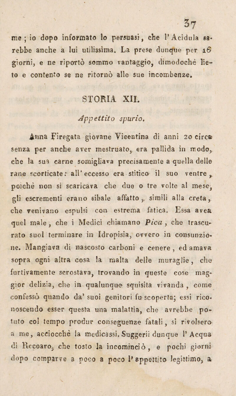 me; io dopo informato lo persuasi, che l’Acidula sa¬ rebbe anche a lui utilissima. La prese dunque per x6 giorni, e ne riportò sommo vantaggio, dimodoché lie¬ to e contento se ne ritornò alle sue incombenze® STORIA XII. appettilo spurio, Anna pregata giovane Vicentina di anni 20 circa senza per anche aver mestruato, era pallida in modo, che la sua carne somigliava precisamente a quella delle rane scorticate .* alP eccesso era stitico il suo ventre, poiché non si scaricava che due o tre volte al mese, gli escrementi erano sibaie affatto,, simili alla creta, che venivano espulsi con estrema fatica. Essa ave& quel male, che i Medici chiamano Pica , che trascu¬ rato suol terminare in Idropisia, ovvero in consunzio¬ ne. Mangiava di nascosto carboni e cenere , ed amava sopra ogni altra cosa la malta delle muraglie, che furtivamente scrostava, trovando in queste cose mag¬ gior delizia, che in qualunque squisita vivanda , come confessò quando da’ suoi genitori fu scoperta; essi rico¬ noscendo esser questa una malattia, che avrebbe po¬ tuto col tempo produr conseguenze fatali, si rivolsero a me, acciocché la medicassi. Suggerii dunque l’Acqua di ReeoarOj che tosto la incominciò, e pochi giorni dopo comparve a poco a poco 1* appettilo legittimo, a r ' - V'