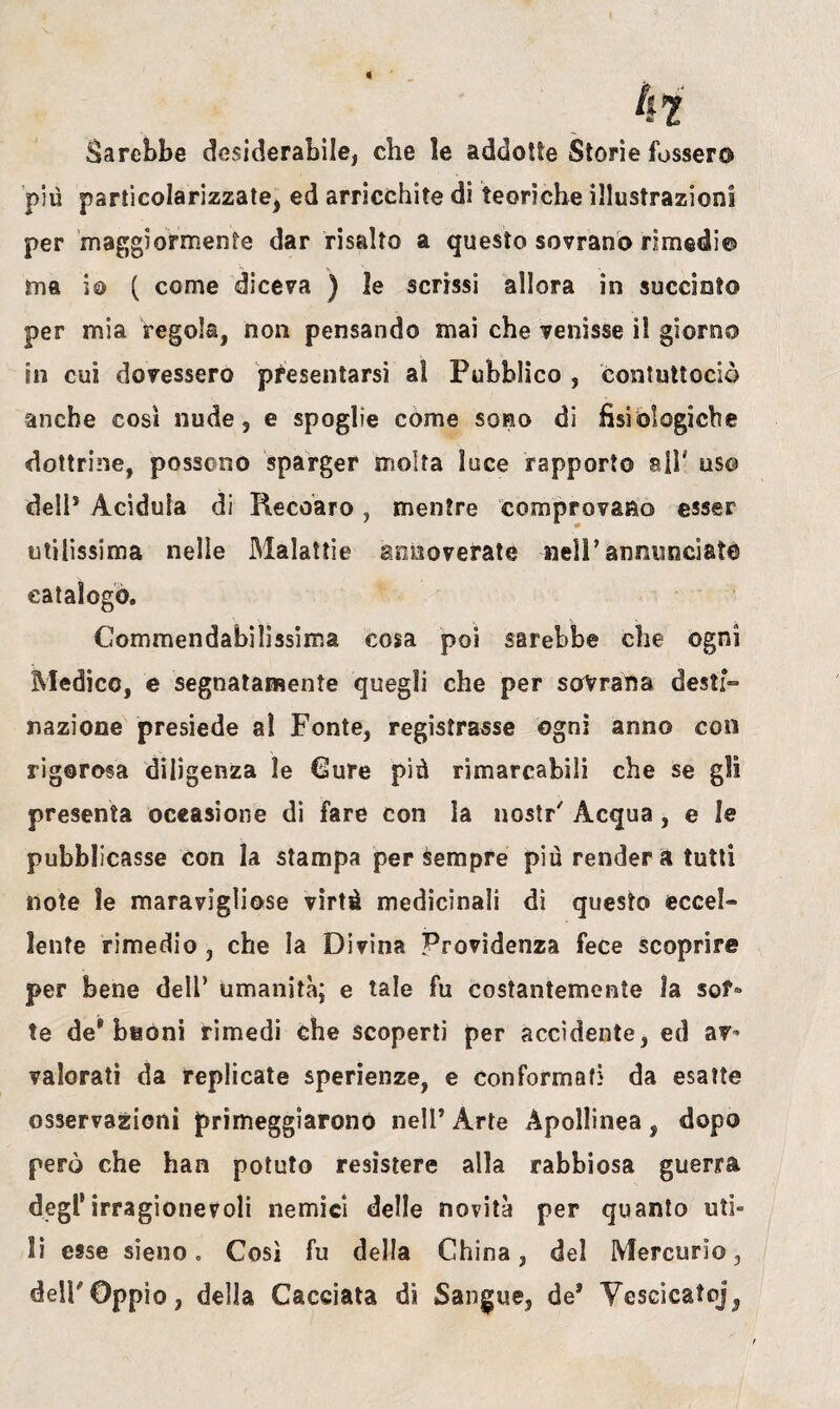 Sarebbe desiderabile, che ìe addotte Storie fossero più particolarizzate, ed arricchite di teoriche illustrazioni per maggiormente dar risalto a questo sovrano rimedi© ma io ( come diceva ) le scrissi allora in succiato per mia regola, non pensando mai che venisse il giorno in cui dovessero presentarsi al Pubblico , contuttoció anche così nude, e spoglie come sono di fisiologiche dottrine, possono sparger molta luce rapporto ali' uso dell* Acidula di Recoaro, mentre comprovano esser utilissima nelle Malattie annoverate nell’annunciato catalogo. Commendabilissima cosa poi sarebbe che ogni Medico, e segnatamente quegli che per sovrana desti- nazione presiede al Fonte, registrasse ogni anno con rigorosa diligenza le Cure più rimarcabili che se gli presenta occasione di fare con la nostr' Acqua, e le pubblicasse con la stampa per sempre più renderà tutti note le maravigliose virtù medicinali dì questo ecceì» lente rimedio , che la Divina Providenza fece scoprire per bene dell* umanità; e tale fu costantemente la sof¬ ìe de* beoni rimedi che scoperti per accidente, ed av¬ valorati da replicate sperienze, e conformar} da esatte osservazioni primeggiarono nell’Arte Apollinea, dopo però che han potuto resistere alla rabbiosa guerra degl’irragionevoli nemici delle novità per quanto uti¬ li esse sieno. Così fu della China, del Mercurio, dellOppio, della Cacciata di Sangue, de* Yescicatoj,