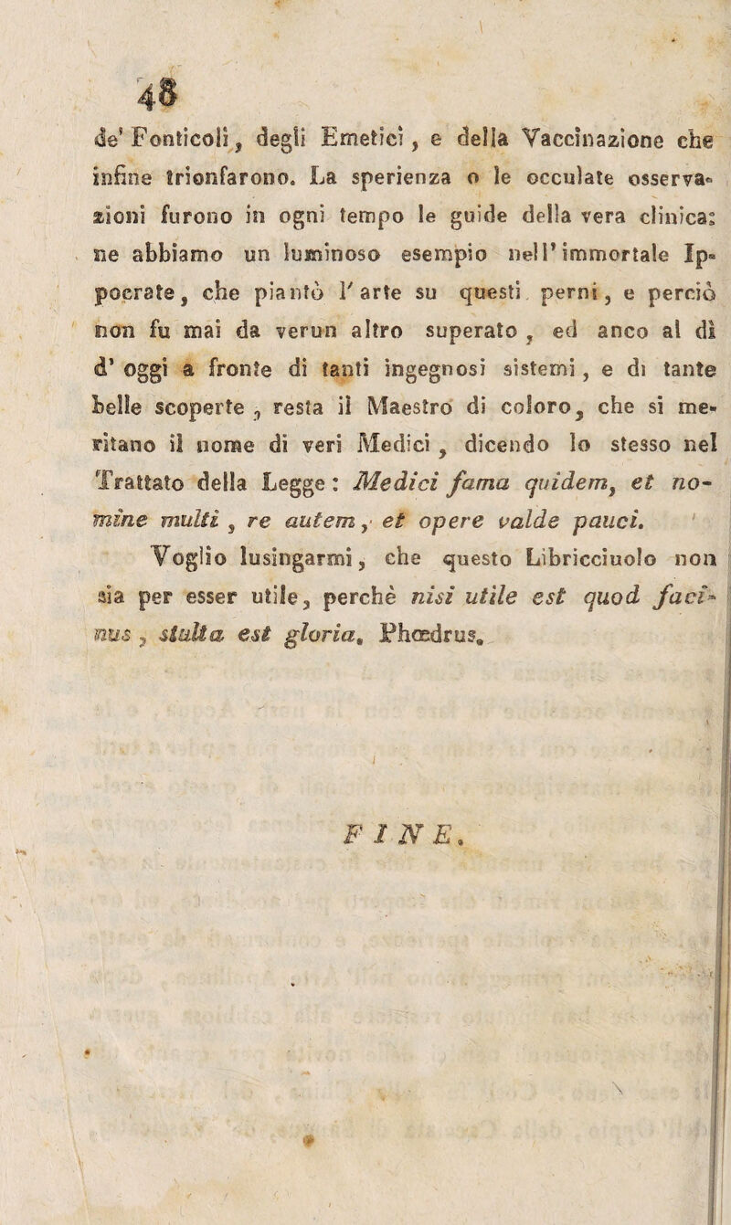 ,\ 48 de5 Fonticoii, degli Emetici, e delia Vaccinazione che infine trionfarono. La sperienza o le ©ceniate osserva» zioni furono in ogni tempo le guide della vera clinica: ne abbiamo un luminoso esempio nell’immortale Ip« poerste, che piantò V arte su questi perni, e perciò non fu mai da verun altro superato , ed anco al di d* Oggi a fronte di tanti ingegnosi sistemi, e di tante belle scoperte , resta iì Maestro di coloro , che si me¬ ritano il nome di veri Medici , dicendo lo stesso nel Trattato della Legge : Medici fama quidem, et no¬ mine multi , re autemet opere calde palici. Voglio lusingarmi, che questo Libricciuolo non aia per esser utile, perchè nisi utile est quod faci- nus j siulta est gloria, Phosdrus. x . ' . y X ■ I I dhl FINE,